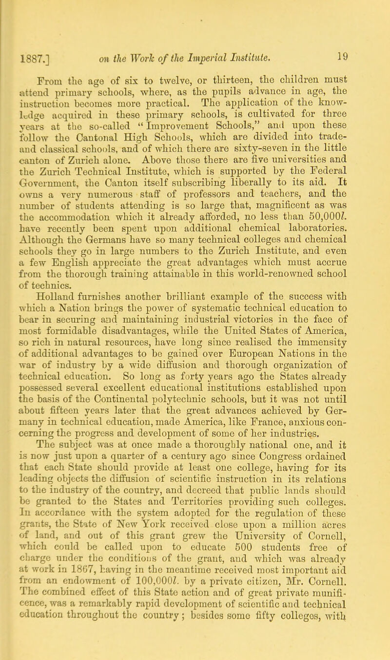 From the age of six to twelve, or thirteen, the children must attend primary schools, where, as the pupils advance in age, the instruction becomes more practical. The application of the know- ledge acquired in these primary schools, is cultivated for three years at the so-called  Improvement Schools, and upon these follow the Cantonal High Schools, which are divided into trade- aud classical schools, and of which there are sixty-seven in the little canton of Zurich alone. Above those there are five universities and the Zurich Technical Institute, which is supported by the Federal Government, the Canton itself subscribing liberally to its aid. It owns a very numerous staff of professors and teachers, and the number of students attending is so large that, magnificent as was the accommodation which it already afforded, no less than 50,000/. have recently been spent upon additional chemical laboratories. Although the Germans have so many technical colleges and chemical schools they go in large numbers to the Zurich Institute, and even a few English appreciate the great advantages which must accrue from the thorough training attainable in this world-renowned school of technics. Holland furnishes another brilliant example of the success with which a Nation brings the power of systematic technical education to bear in securing and maintaining industrial victories in the face of most formidable disadvantages, while the United States of America, so rich in natural resources, have long since realised the immensity of additional advantages to be gained over European Nations in the war of industry by a wide diffusion and thorough organization of technical education. So long as forty years ago the States already possessed several excellent educational institutions established upon the basis of the Continental polytechnic schools, but it was not until about fifteen years later that the great advances achieved by Ger- many in technical education, made America, like France, anxious con- cerning the progress and development of some of her industries. The subject was at once made a thoroughly national one, and it is now just upon a quarter of a century ago since Congress ordained that each State should provide at least one college, having for its leading objects the diffusion of scientific instruction in its relations to the industry of the country, and decreed that public lands should be granted to the States and Territories providing such colleges. In accordance with the system adopted for the regulation of these grants, the State of New York received close upon a million acres of land, and out of this grant grew the University of Cornell, which could be called upon to educate 500 students free of charge under the conditions of the grant, and which was already at work in 1807, having in the meantime received most important aid from an endowment of 100,OOOZ. by a private citizen, Mr. Cornell. The combined effect of this State action and of great private munifi- cence, was a remarkably rapid development of scientific and technical education throughout the country; besides some fifty collcgos, with