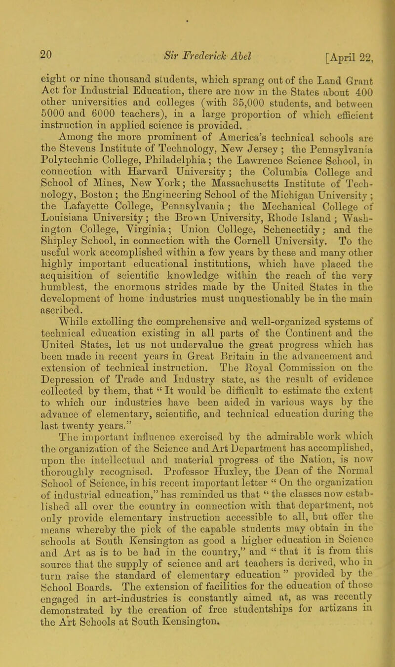 eight or nine thousand students, which sprang out of the Land Grant Act for Industrial Education, there are now in the States about 400 other universities and colleges (with 35,000 students, and between 5000 and 6000 teachers), in a large proportion of which efficient instruction in applied science is provided. Among the more prominent of America's technical schools are the Stevens Institute of Technology, New Jersey ; the Pennsylvania Polytechnic College, Philadelphia; the Lawrence Science School, in connection with Harvard University; the Columbia College and School of Mines, New York; the Massachusetts Institute of Tech- nology, Boston; the Engineering School of the Michigan University ; the Lafayette College, Pennsylvania; the Mechanical College of Louisiana University; the Brown University, Rhode Island ; Wash- ington College, Virginia; Union College, Schenectidy; and the Shipley School, in connection with the Cornell University. To the useful work accomplished within a few years by these and many other highly important educational institutions, which have placed the acquisition of scientific knowledge within the reach of the very humblest, the enormous strides made by the United States in the development of home industries must unquestionably be in the main ascribed. While extolling the comprehensive and well-organized systems of technical education existing in all parts of the Continent and the United States, let us not undervalue the great progress which has been made in recent years in Great Britain in the advancement and extension of technical instruction. The Boyal Commission on the Depression of Trade and Industry state, as the result of evidence collected by them, that  It would be difficult to estimate the extent to which our industries have been aided in various ways by the advance of elementary, scientific, and technical education during the last twenty years. The important influence exercised by the admirable work which the organization of the Science and Art Department has accomplished, upon the intellectual and material progress of the Nation, is now thoroughly recognised. Professor Huxley, the Dean of the Normal School of Science, in his recent important letter  On the organization of industrial education, has reminded us that  the classes now estab- lished all over the country in connection with that department, not only provide elementary instruction accessible to all, but offer the means whereby the pick of the capable students may obtain in the schools at South Kensington as good a higher education in Science and Art as is to be had in the country, and  that it is from this source that the supply of science and art teachers is derived, who in turn raise the standard of elementary education  provided by the School Boards. The extension of facilities for the education of those engaged in art-industries is constantly aimed at, as was recently demonstrated by the creation of free studentships for artizans in the Art Schools at South Kensington.