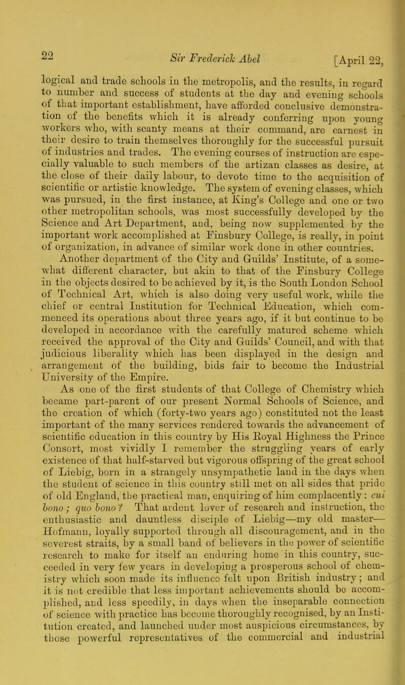 logical and trade schools in the metropolis, and the results, in regard to number and success of students at the day and evening schools of that important establishment, have afforded conclusive demonstra- tion of the benefits which it is already conferring upon young workers who, with scanty means at their command, are earnest in their desire to train themselves thoroughly for the successful pursuit of industries and trades. The evening courses of instruction arc espe- cially valuable to such members of the artizan classes as desire, at the close of their daily labour, to devote time to the acquisition of scientific or artistic knowledge. The system of evening classes, which was pursued, in the first instance, at King's College and one or two other metropolitan schools, was most successfully developed by the Science and Art Department, and, being now supplemented by the important work accomplished at Finsbury College, is really, in point of organization, in advance of similar work done in other countries. Another department of the City and Guilds' Institute, of a some- what different character, but akin to that of the Finsbury College in the objects desired to be achieved by it, is the South London School of Technical Art, which is also doing very useful work, while the chief or central Institution for Technical Education, which com- menced its operations about three years ago, if it but continue to be developed in accordance with the carefully matured scheme which received the approval of the City and Guilds' Council, and with that judicious liberality which has been displayed in the design and arrangement of the building, bids fair to become the Industrial University of the Empire. As one of the first students of that College of Chemistry which became part-parent of our present Normal Schools of Science, and the creation of which (forty-two years ago) constituted not the least important of the many services rendered towards the advancement of scientific education in this country by His Royal Highness the Prince Consort, most vividly I remember the struggling years of early existence of that half-starved but vigorous offspring of the great school of Liebig, born in a strangely unsympathetic land in the days when the student of science in this country still met on all sides that prido of old England, tlie practical man, enquiring of him complacently : cui bono ; quo bono 1 That ardent lover of research and instruction, the enthusiastic and dauntless disciple of Liebig—my old master— Hofmann, loyally supported through all discouragement, and in the severest straits, by a small band of believers in the power of scientific research to make for itself an enduring home in this country, suc- ceeded in very few years in developing a prosperous school of chem- istry which soon made its influence felt upon British industry; and it is not credible that less important achievements should be accom- plished, and less speedily, in days when the inseparable connection of science with practice has become thoroughly recognised, by an Insti- tution created, and launched under most auspicious circumstances, by those powerful representatives of the commercial and industrial