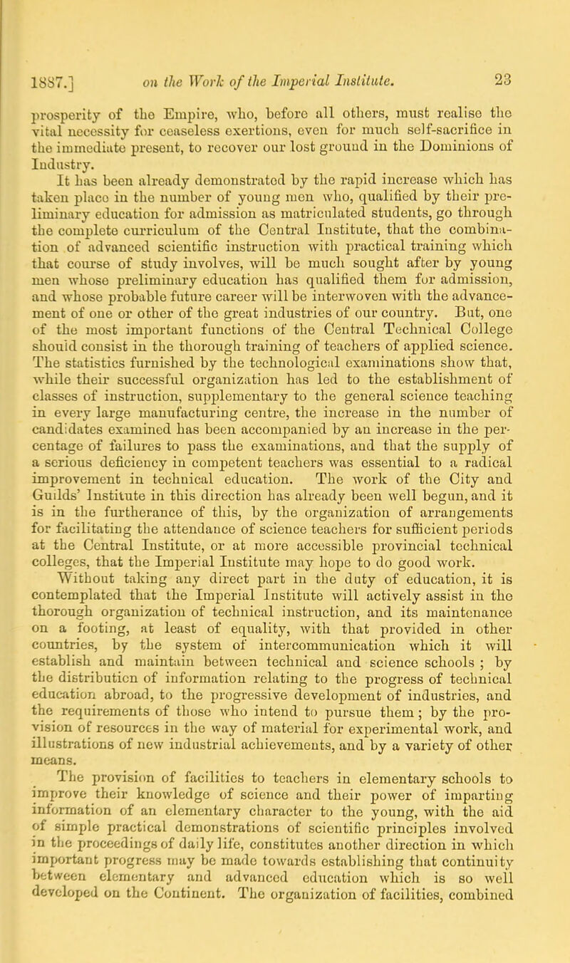 prosperity of the Empire, who, beforo all others, must rcaliso tho vital necessity for ceaseless exertions, even for much self-sacrifice in the immediate present, to recover our lost ground in the Dominions of Industry. It has been already demonstrated by the rapid increase which has taken place in the number of young men who, qualified by their pre- liminary education for admission as matriculated students, go through the complete curriculum of the Central Institute, that the combina- tion of advanced scientific instruction with practical training which that course of study involves, will be much sought after by young men whose preliminary education has qualified them for admission, and whose probable future career will be interwoven with the advance- ment of one or other of the great industries of our country. But, one of the most important functions of the Central Technical College should consist in the thorough training of teachers of applied science. The statistics furnished by the technological examinations show that, while their successful organization has led to the establishment of classes of instruction, supplementary to the general science teaching in every large manufacturing centre, the increase in the number of candidates examined has been accompanied by an increase in the per- centage of failures to pass the examinations, and that the supply of a serious deficiency in competent teachers was essential to a radical improvement in technical education. The work of the City and Guilds' Institute in this direction has already been well begun, and it is in the furtherance of this, by the organization of arrangements for facilitating the attendance of science teachers for sufficient periods at the Central Institute, or at more accessible provincial technical colleges, that the Imperial Institute may hope to do good work. Without taking any direct part in the duty of education, it is contemplated that the Imperial Institute will actively assist in the thorough organization of technical instruction, and its maintenance on a footing, at least of equality, with that provided in other countries, by the system of intercommunication which it will establish and maintain between technical and science schools ; by the distribution of information relating to the progress of technical education abroad, to the progressive development of industries, and the requirements of those who intend to pursue them ; by the pro- vision of resources in the way of material for experimental work, and illustrations of new industrial achievements, and by a variety of other means. The provision of facilities to teachers in elementary schools to improve their knowledge of science and their power of imparting information of an elementary character to the young, with the aid. of simple practical demonstrations of scientific principles involved in the proceedings of daily life, constitutes another direction in which important progress may be made towards establishing that continuity between elementary and advanced education which is so weil developed on the Continent. The organization of facilities, combined