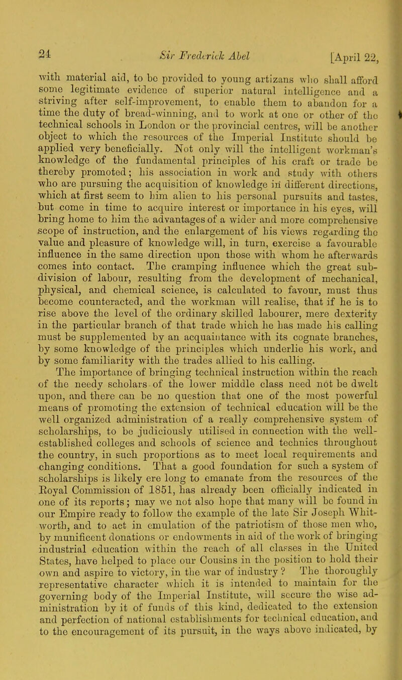 with material aid, to bo provided to young artizans wlio shall afford some legitimate evidence of superior natural intelligence and a striving after self-improvement, to enable them to abandon for a time the duty of bread-winning, and to work at one or other of the technical schools in London or the provincial centres, will be another object to which the resources of the Imperial Institute should be applied very beneficially. Not only will the intelligent workman's knowledge of the fundamental principles of his craft or trade be thereby promoted; his association in work and study with others who are pursuing the acquisition of knowledge in different directions, which at first seem to him alien to his personal pursuits and tastes, but come in time to acquire interest or importance in his eyes, will bring home to him the advantages of a wider and more comprehensive scope of instruction, and the enlargement of his views regarding the value and pleasure of knowledge will, in turn, exercise a favourable influence in the same direction upon those with whom he afterwards comes into contact. The cramping influence which the great sub- division of labour, resulting from the development of mechanical, physical, and chemical science, is calculated to favour, must thus become counteracted, and the workman will realise, that if he is to rise above the level of the ordinary skilled labourer, mere dexterity in the particular branch of that trade which he has made his calling must be supplemented by an acquaintance with its cognate branches, by some knowledge of the principles which underlie his work, and by some familiarity with the trades allied to his calling. The importance of bringing technical instruction within the reach of the needy scholars of the lower middle class need not be dwelt upon, and there can be no question that one of the most powerful means of promoting the extension of technical education will be the well organized administration of a really comprehensive system of scholarships, to be judiciously utilised in connection with the well- established colleges and schools of science and technics throughout the country, in such proportions as to meet local requirements and changing conditions. That a good foundation for such a system of scholarships is likely ere long to emanate from the resources of the Royal Commission of 1851, has already been officially indicated in one of its reports; may we not also hope that many will be found in our Empire ready to follow the example of the late Sir Joseph Whit- worth, and to act in emulation of the patriotism of those men who, by munificent donations or endowments in aid of the work of bringing industrial education within the reach of all elapses in the United States, have helped to place our Cousins in the position to hold their own and aspire to victory, in the war of industry ? The thoroughly representative character which it is intended to maintain for the governing body of the Imperial Institute, will secure the wise ad- ministration by it of funds of this kind, dedicated to the extension and perfection'of national establishments for technical education, and to the encouragement of its pursuit, in the ways above indicated, by