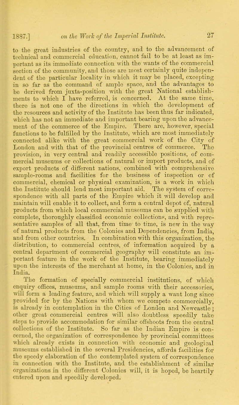 to the great industries of the country, and to the advancement of technical and commercial education, cannot fail to be at least as im- portant as its immediate connection with the wants of the commercial section of the community, and those are most certainly quite indepen- dent of the particular locality in which it may be placed, excepting in so far as the command of ample space, and the advantages to be derived from juxta-position with the great National establish- ments to which I have referred, is concerned. At the same time, there is not one of the directions in which the development of the resources and activity of the Institute has been thus far indicated, which has not an immediate and important bearing upon the advance- ment of the commerce of the Empire. There are, however, special functions to be fulfilled by the Institute, which are most immediately connected alike with the great commercial work of the City of London and with that of the provincial centres of commerce. The provision, in very central and readily accessible positions, of com- mercial museums or collections of natural or import products, and of export products of different nations, combined with comprehensive sample-rooms and facilities for the business of inspection or of commercial, chemical or physical examination, is a work in which the Institute should lend most important aid. The system of corre- spondence with all parts of the Empire which it will develop and maintain will enable it to collect, and form a central depot of, natural products from which local commercial museums can be supplied with complete, thoroughly classified economic collections, and with repre- sentative samples of all that, from time to time, is new in the way of natural products from the Colonies and Dependencies, from India, and from other countries. In combination with this organization, the distribution, to commercial centres, of information acquired by a central department of commercial geography will constitute an im- portant feature in the work of the Institute, bearing immediately upon the interests of the merchant at home, in the Colonies, and in India. The formation of specially commercial institutions, of which enquiry offices, museums, and sample rooms with their accessories, will form a leading feature, and which will supply a want long since provided for by the Nations with whom we compete commercially, is already in contemplation in the Cities of London and Newcastle; other great commercial centres will also doubtless speedily take step3 to provide accommodation for similar offshoots from the central collections of the Institute. So far as the Indian Empire is con- cerned, the organization of correspondence by provincial committees which already exists in connection with economic and geological museums established in the several Presidencies, affords facilities for the speedy elaboration of the contemplated system of correspondence in connection with tho Institute, and the establishment of similar organizations in the different Colonics will, it is hoped, be heartily entered upon and speedily developed.