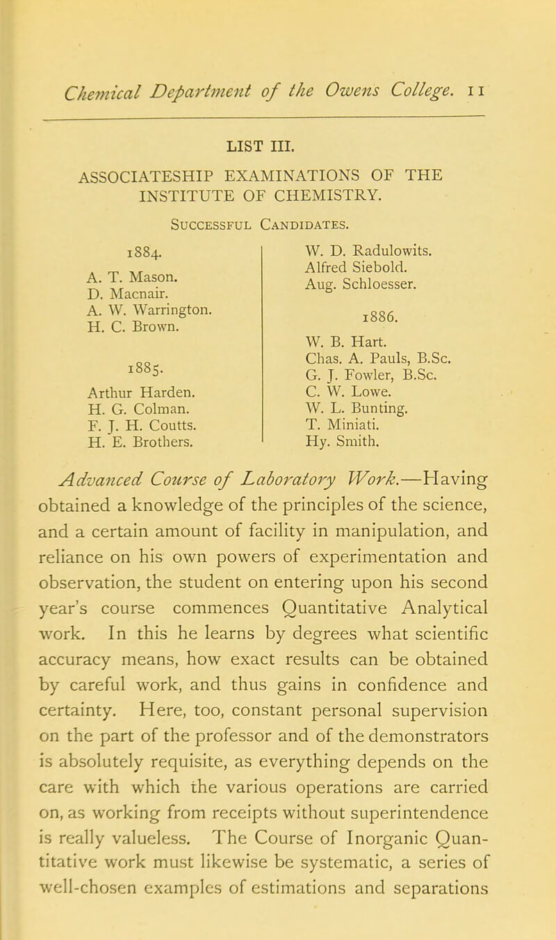 LIST III. ASSOCIATESHIP EXAMINATIONS OF THE INSTITUTE OF CHEMISTRY. Successful Candidates. A. T. Mason. D. Macnair. 1884. W. D. Radulowits. Alfred Siebold. Aug. Schloesser. A. W. Warrington. H. C. Brown. 1886. Arthur Harden. H. G. Colman. F. J. H. Coutts. H. E. Brothers. 1885. W. B. Hart. Chas. A. Pauls, B.Sc. G. J. Fowler, B.Sc. C. W. Lowe. W. L. Bunting. T. Miniati. Hy. Smith. Advanced Cotirse of Laboratory Work.—Having obtained a knowledge of the principles of the science, and a certain amount of facility in manipulation, and reliance on his own powers of experimentation and observation, the student on entering upon his second year's course commences Quantitative Analytical work. In this he learns by degrees what scientific accuracy means, how exact results can be obtained by careful work, and thus gains in confidence and certainty. Here, too, constant personal supervision on the part of the professor and of the demonstrators is absolutely requisite, as everything depends on the care with which the various operations are carried on, as working from receipts without superintendence is really valueless. The Course of Inorganic Quan- titative work must likewise be systematic, a series of well-chosen examples of estimations and separations