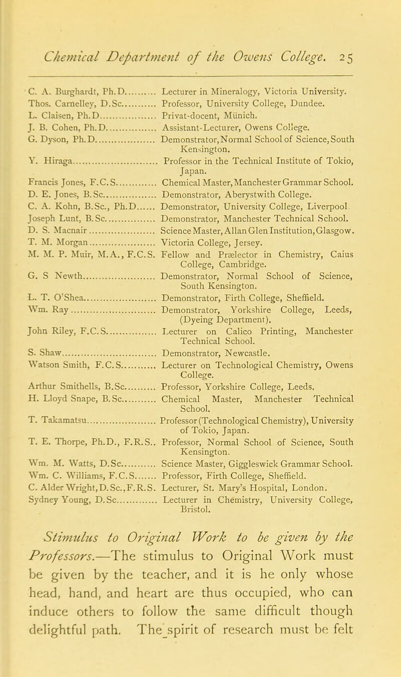 C. A. Burghardt, Ph. D Lecturer in Mineralogy, Victoria University. Thos. Carnelley, D.Sc Professor, University College, Dundee. L. Claisen, Ph.D Privat-docent, Miinich. J. B. Cohen, Ph.D Assistant-Lecturer, Owens College. G.Dyson, Ph.D Demonstrator, Normal School of Science, South Kensington. Y. Hiraga Professor in the Technical Institute of Tokio, Japan. Francis Jones, F.C.S Chemical Master, Manchester Grammar School. D. E. Jones, B. Sc Demonstrator, Aberystwith College. C. A. Kohn, B.Sc, Ph.D Demonstrator, University College, Liverpool. Joseph Lunt, B.Sc Demonstrator, Manchester Technical School. D. S. Macnair Science Master, Allan Glen Institution, Glasgow. T. M. Morgan Victoria College, Jersey. M. M. P. Muir, M.A,, F.C.S. Fellow and Prrelector in Chemistry, Caius College, Cambridge. G. S Newth Demonstrator, Normal School of Science, South Kensington. L. T. O'Shea Demonstrator, Firth College, Sheffield. Wm. Ray Demonstrator, Yorkshire College, Leeds, (Dyeing Department). John Riley, F.C.S Lecturer on Calico Printing, Manchester Technical School. S. Shaw Demonstrator, Newcastle. Watson Smith, F.C.S Lecturer on Technological Chemistiy, Owens College. Arthur Smithells, B.Sc Professor, Yorkshire College, Leeds. H. Lloyd Snape, B. Sc Chemical Master, Manchester Technical School. T. Takamatsu Professor (Technological Chemistry), University of Tokio, Japan. T. E. Thorpe, Ph.D., F.R.S.. Professor, Normal School of Science, South Kensington. Wm. M. Watts, D.Sc Science Master, Giggleswick Grammar School. Wm. C. Williams, F.C.S Professor, Firth College, Sheffield. C. Alder Wright, D.Sc, F.R.S. Lecturer, St. Mary's Hospital, London. Sydney Young, D. Sc Lecturer in Chemistry, University College, Bristol. Stimulus to Original Work to be given by the Professors.—The stimulus to Original Work must be given by the teacher, and it is he only whose head, hand, and heart are thus occupied, who can induce others to follow the same difficult though delightful path. The spirit of re.search must be felt