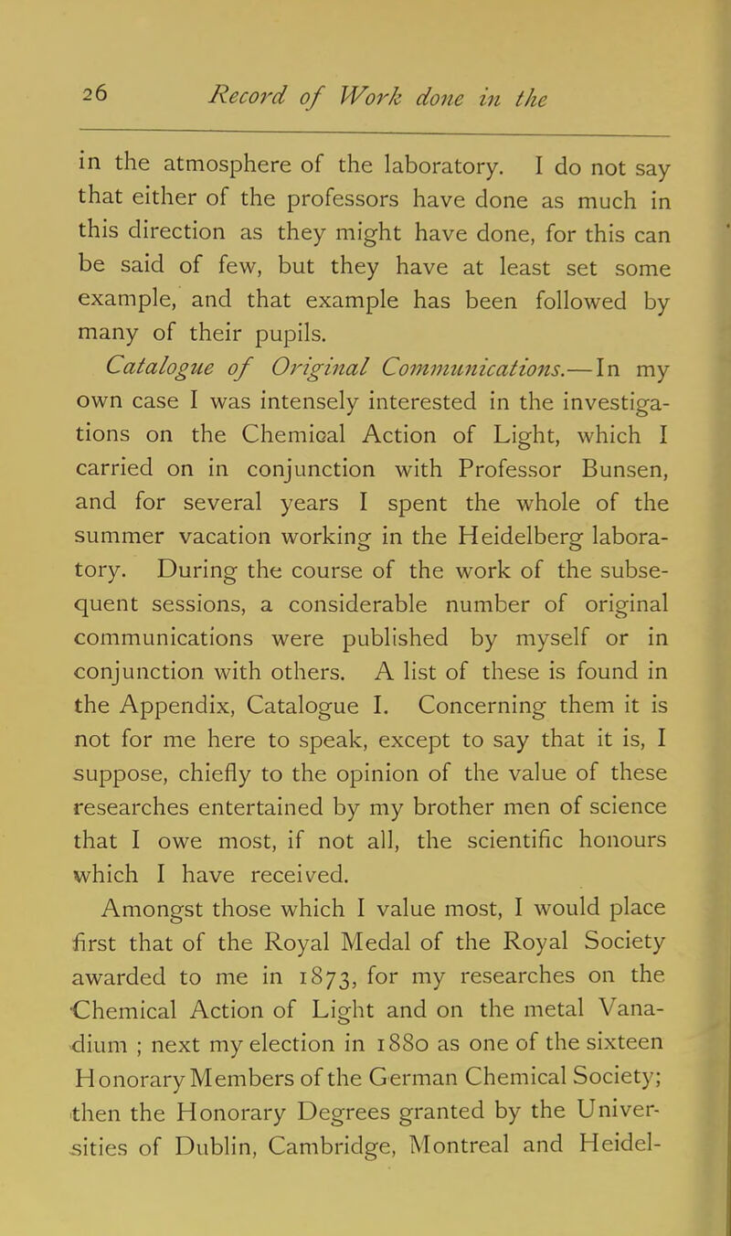 in the atmosphere of the laboratory. I do not say- that either of the professors have done as much in this direction as they might have done, for this can be said of few, but they have at least set some example, and that example has been followed by many of their pupils. Catalogue of Original Communications.—In my own case I was intensely interested in the investiga- tions on the Chemical Action of Light, which I carried on in conjunction with Professor Bunsen, and for several years I spent the whole of the summer vacation working in the Heidelberg labora- tory. During the course of the work of the subse- quent sessions, a considerable number of original communications were published by myself or in conjunction with others. A list of these is found in the Appendix, Catalogue I. Concerning them it is not for me here to speak, except to say that it is, I suppose, chiefly to the opinion of the value of these researches entertained by my brother men of science that I owe most, if not all, the scientific honours which I have received. Amongst those which I value most, I would place first that of the Royal Medal of the Royal Society awarded to me in 1873, for my researches on the Chemical Action of Li^ht and on the metal Vana- •diuni ; next my election in 1880 as one of the sixteen Honorary Members of the German Chemical Society; then the Honorary Degrees granted by the Univer- sities of Dublin, Cambridge, Montreal and Heidel-
