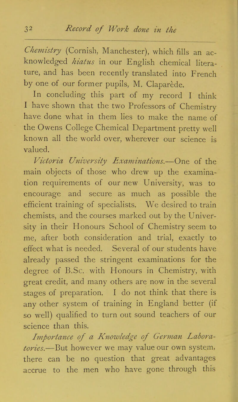 Chemistry (Cornish, Manchester), which fills an ac- knowledged hiatus in our English chemical litera- ture, and has been recently translated into French by one of our former pupils, M. Claparede. In concluding this part of my record I think I have shown that the two Professors of Chemistry have done what in them lies to make the name of the Owens College Chemical Department pretty well known all the world over, wherever our science is valued. Victoria University Exaijiinations.—One of the main objects of those who drew up the examina- tion requirements of our new University, was to encourage and secure as much as possible the efficient training of specialists. We desired to train chemists, and the courses marked out by the Univer- sity in their Honours School of Chemistry seem to me, after both consideration and trial, exactly to effect what is needed. Several of our students have already passed the stringent examinations for the degree of B.Sc. with Honours in Chemistry, with great credit, and many others are now in the several stages of preparation. I do not think that there is any other system of training in England better (if so well) qualified to turn out sound teachers of our science than this. Importance of a Knowledge of German Labora- tories.—But however we may value our own system, there can be no question that great advantages accrue to the men who have gone through this
