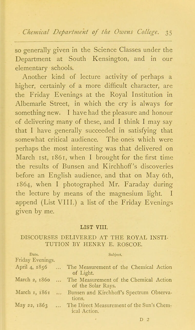 so generally given in the Science Classes under the Department at South Kensington, and in our elementary schools. Another kind of lecture activity of perhaps a higher, certainly of a more difficult character, are the Friday Evenings at the Royal Institution in Albemarle Street, in which the cry is always for something new. I have had the pleasure and honour of delivering many of these, and I think I may say that I have generally succeeded in satisfying that somewhat critical audience. The ones which were perhaps the most interesting was that delivered on March ist, 1861, when I brought for the first time the results of Bunsen and Kirchhoff's discoveries before an English audience, and that on May 6th, 1864, when I photographed Mr. Faraday during the lecture by means of the magnesium light. I append (List VIII.) a list of the Friday Evenings given by me. LIST VIII. DISCOURSES DELIVERED AT THE ROYAL INSTL TUTION BY HENRY E. ROSCOE. Date. Subject. Friday Evenings. April 4, 1856 ... The Measurement of the Chemical Action of Light. March 2, i860 ... The Measurement of the Chemical Action of the Solar Rays. March i, 1861 ... Bunsen and Kirchhoff's Spectrum Observa- tions. May 22, 1863 ... The Direct Measurement of the Sun's Chem- ical Action. D 2