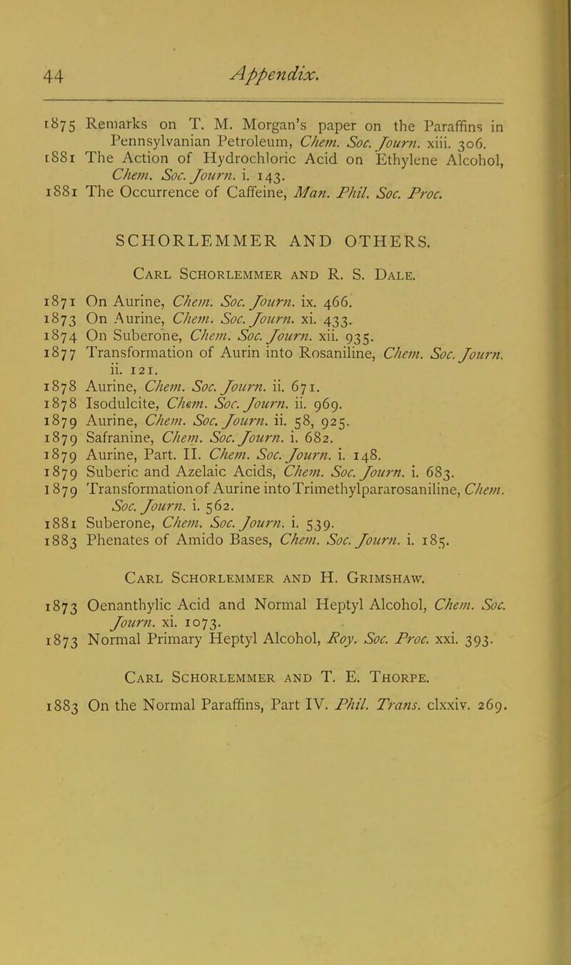 1875 Remarks on T. M. Morgan's paper on the Paraffins in Pennsylvanian Petroleum, Chem. Soc. Journ. xiii. 306. [881 The Action of Hydrochloric Acid on Ethylene Alcohol, Chem. Soc. Journ. i. 143. 1881 The Occurrence of Caffeine, Man. Phil. Soc. Proc. SCHORLEMMER AND OTHERS. Carl Schorlemmer and R. S. Dale. 1871 On Aurine, Chem. Soc. Journ. ix. 466. 1873 On Aurine, Chem. Soc. Journ. xi. 433. 1874 On Suberone, Chem. Soc. Journ. xii. 935. 1877 Transformation of Aurin into Rosaniline, Chetn. Soc. Journ. ii. 121. 1878 Aurine, Chem. Soc. Journ. ii. 671. 1878 Isodulcite, Chem. Soc. Journ. ii. 969. 1879 Aurine, Chem. Soc. Jotirn. ii. 58, 925. 1879 Safranine, Chem. Soc. Journ. i. 682. 1879 Aurine, Part. H. Chem. Soc. Journ. i. 148. 1879 Suberic and Azelaic Acids, Chevi. Soc. Journ. i. 683. 1879 Transformation of Aurine intoTrimethylpararosaniline, Chem. Soc. Journ. i. 562. 1881 Suberone, Chem. Soc. Journ. i. 539. 1883 Phenates of Amido Bases, Chem. Soc. Journ. i. 185. Carl Schorlemmer and H. Grimshaw. 1873 Oenanthylic Acid and Normal Heptyl Alcohol, Chem. Soc. Journ. xi. 1073. 1873 Normal Primary Heptyl Alcohol, Poy. Soc. Proc. xxi. 393. Carl Schorlemmer and T. E. Thorpe. 1883 On the Normal Parafifins, Part IV. Phil. Trails, clxxiv. 269.