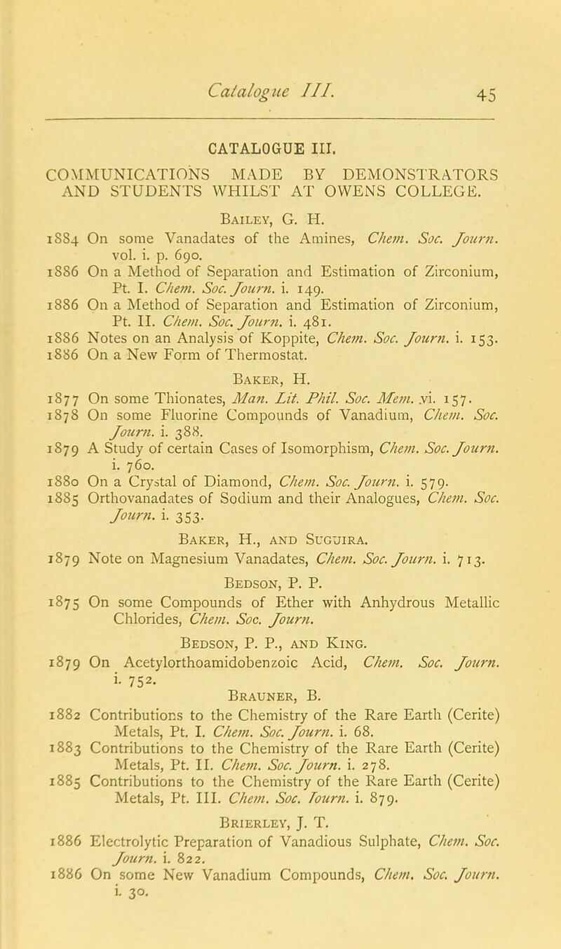 CATALOGUE III. COMMUNICATIONS MADE BY DEMONSTRATORS AND STUDENTS WHILST AT OWENS COLLEGE. Bailey, G. H. 1884 On some Vanadates of the Amines, Chefn. Soc. Journ. vol. i. p. 690. 1886 On a Method of Separation and Estimation of Zirconium, Ft. I. Cheni. Soc. Jour?i. i. 149. 1886 On a Method of Separation and Estimation of Zirconium, Pt. II. Cheiii. Soc. Journ. i. 481. 1886 Notes on an Analysis of Koppite, Chem. Soc. Journ. i. 153. 1886 On a New Form of Thermostat. Baker, H. 1877 On some Thionates, Man. Lit. Phil. Soc. Mem. y'\. 157. 1878 On some Fluorine Compounds of Vanadium, Chem. Soc. Journ. i. 388. 1879 A Study of certain Cases of Isomorphism, Chem. Soc. Journ. i. 760. 1880 On a Crystal of Diamond, Chem. Soc Journ. i. 579. 1885 Orthovanadates of Sodium and their Analogues, Chem. Soc. Journ. i. 353. Baker, H., and Suguira. 1879 Note on Magnesium Vanadates, Chem. Soc. Journ. i. 713. Bedson, p. p. 1875 On some Compounds of Ether with Anhydrous Metallic Chlorides, Chem. Soc. Journ. Bedson, P. P., and King. 1879 On Acetylorthoamidobenzoic Acid, Chem. Soc. Journ. i. 752. Brauner, B. 1882 Contributions to the Chemistry of the Rare Earth (Cerite) Metals, Pt. I. Chem. Soc. Journ. i. 68. 1883 Contributions to the Chemistry of the Rare Earth (Cerite) Metals, Pt. II. Chem. Soc. Journ. i. 278. 1885 Contributions to the Chemistry of the Rare Earth (Cerite) Metals, Pt. III. Chejn. Soc. Tourn. i. 879. Brierley, J. T. 1886 Electrolytic Preparation of Vanadious Sulphate, Che^n. Soc. Journ. i. 822, 1886 On some New Vanadium Compounds, Chem. Soc. Journ. i. 30,