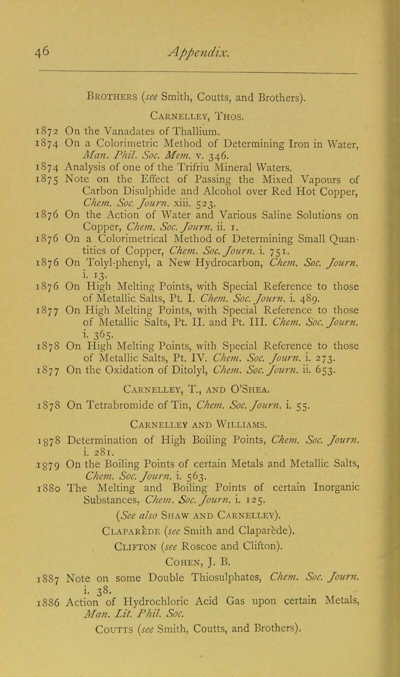 Brothers (see Smith, Coutts, and Brothers). Carnelley, Thos. 1872 On the Vanadates of ThalHum. 1874 On a Colorimetric Method of Determining Iron in Water, AIa7i. Phil. Soc. Metn. v. 346. 1874 Analysis of one of the Trifriu Mineral Waters. 1875 Note on the Effect of Passing the Mixed Vapours of Carbon Bisulphide and Alcohol over Red Hot Copper, Chem. Soc. Journ. xiii. 523. 1876 On the Action of Water and Various Saline Solutions on Copper, Chem. Soc. Joiirn. ii. i, 1876 On a Colorimetrical Method of Determining Small Quan- tities of Copper, Chem. Soc. Journ. i. 751. 1876 On Tolyl-phenyl, a New Hydrocarbon, Chem. Soc. Jou7-n. 1876 On High Melting Points, with Special Reference to those of Metallic Salts, Pt. I. Chem. Soc. Jouim. i. 489. 1877 On High Melting Points, with Special Reference to those of Metallic Salts, Pt. H. and Pt. III. Chem. Soc. Journ. i- 365- 1878 On High Melting Points, with Special Reference to those of Metallic Salts, Pt. IV. Chem. Soc. Journ. i. 273. 1877 On the Oxidation of Ditolyl, Chem. Soc. Joum. ii. 653. Carnelley, T., and O'Shea. 1878 On Tetrabromide of Tin, Chem. Soc. Journ. i. 55. Carnelley and Williams. 1978 Determination of High Boiling Points, Chem. Soc. Journ. i. 281. 1879 On the Boiling Points of certain Metals and Metallic Salts, Chem. Soc. Journ. i. 563. 1880 The Melting and Boiling Points of certain Inorganic Substances, Chem. Soc. Journ. i. 125. {See also Shaw and Carnelley). Clapar^de {see Smith and Claparede). Clifton {see Roscoe and Clifton). Cohen, J. B. 1887 Note on some Double Thiosulphates, Chem. Soc. Journ. i- 38. 1886 Action of Hydrochloric Acid Gas upon certain Metals, Man. Lit. Fhil. Soc. Coutts {see Smith, Coutts, and Brothers).