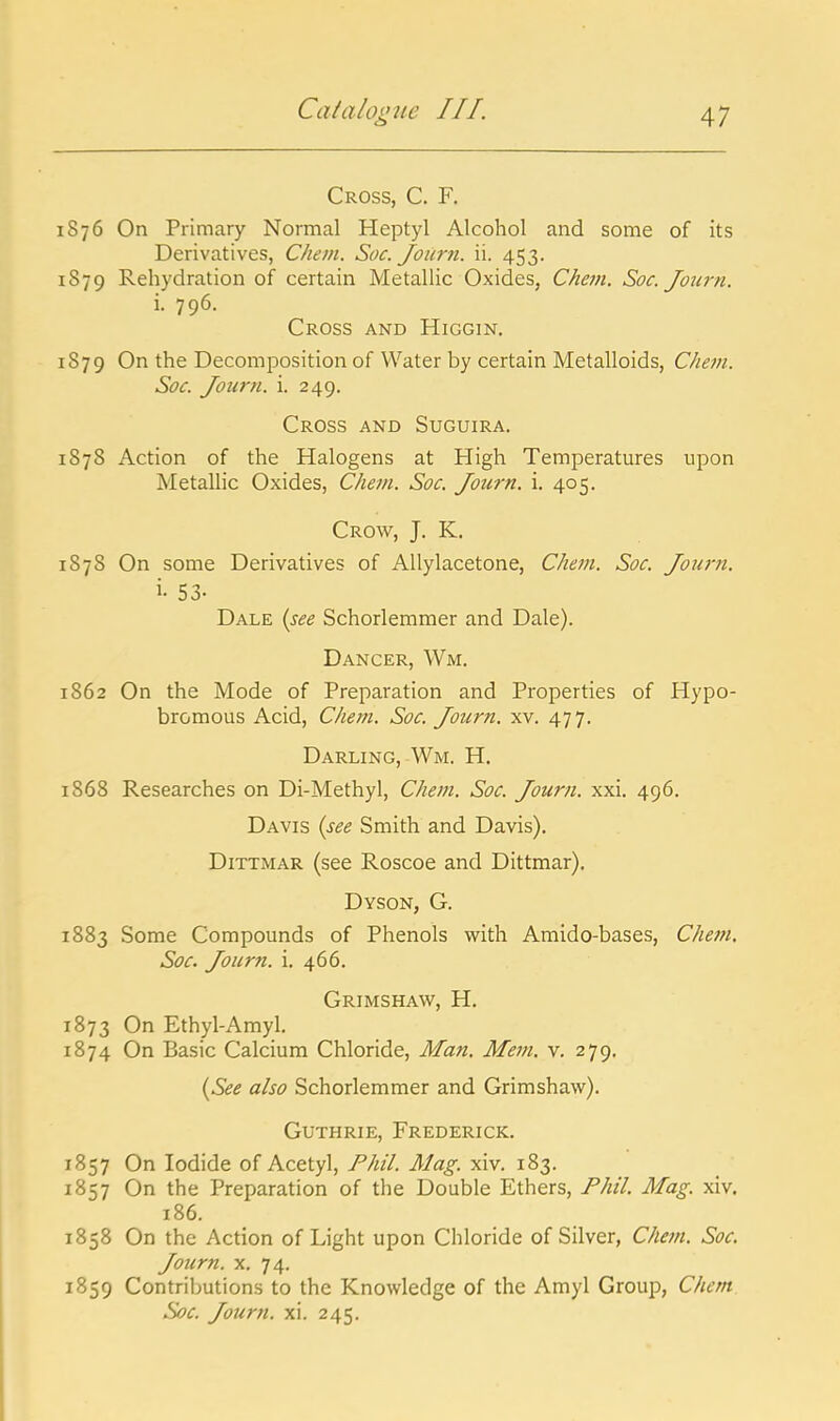 Cross, C. F. 1876 On Primary Normal Heptyl Alcohol and some of its Derivatives, Chem. Soc. Journ. ii. 453. 1879 Rehydration of certain Metallic Oxides, Chevi. Soc. Journ. i. 796. Cross and Higgin. 1879 On the Decomposition of Water by certain Metalloids, Chem. Soc. Journ. i. 249. Cross and Suguira. 1878 Action of the Halogens at High Temperatures upon Metallic Oxides, Chem. Soc. Journ. i. 405. Crow, J. K. 1878 On some Derivatives of AUylacetone, Chem. Soc. Journ. i- 53- Dale {see Schorlemmer and Dale). Dancer, Wm. 1862 On the Mode of Preparation and Properties of Hypo- bromous Acid, Chem. Soc. Journ. xv. 47 7. Darling, Wm. H. 1868 Researches on Di-Methyl, Chem. Soc. Journ. xxi. 496. Davis {see Smith and Davis). DiTTMAR (see Roscoe and Dittmar). Dyson, G. 1883 Some Compounds of Phenols with Amido-bases, Chem. Soc. Journ. i. 466. Grimshaw, H. 1873 On Ethyl-Amyl. 1874 On Basic Calcium Chloride, Man, Mem. v. 279. {See also Schorlemmer and Grimshaw). Guthrie, Frederick. 1857 On Iodide of Acetyl, Phil. Mag. xiv. 183. 1857 On the Preparation of the Double Ethers, Phil. Mag. xiv. 186. 1858 On the Action of Light upon Chloride of Silver, Chem. Soc. Journ. x. 74. 1859 Contributions to the Knowledge of the Amyl Group, Chem. Soc. Journ. xi. 245.