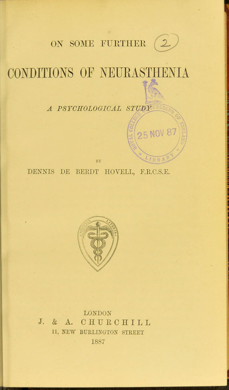 ON SOME FUllTHEll (2^) CONDITIONS OF NEURASTHENIA A PSYCHOLOGICAL STUDY, BY DENNIS DE BERDT HOVELL, E.R.C.S.E. LONDON J. & A. CHUECHILL 11, NEW BURLINGTON STREET 1887