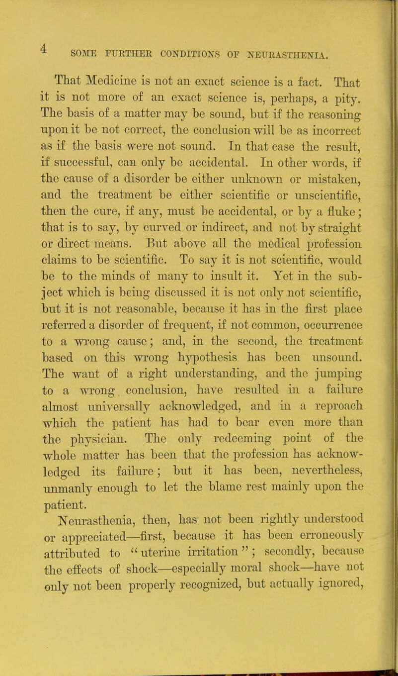 That Medicine is not an exact science is a fact. That it is not more of an exact science is, perhaps, a pity. The basis of a matter may be sound, but if the reasoning upon it be not correct, the conclusion will be as incorrect as if the basis were not sound. In that case the result, if successful, can only be accidental. In other words, if the cause of a disorder be either unknown or mistaken, and the treatment be either scientific or unscientific, then the cure, if any, must be accidental, or by a fluke; that is to say, by ciu'ved or indirect, and not by straight or direct means. But above all the medical profession claims to be scientific. To say it is not scientific, would be to the minds of many to insult it. Yet in the sub- ject which is being discussed it is not only not scientific^ but it is not reasonable, because it has in the first place referred a disorder of frequent, if not common, occurrence to a wrong cause; and, in the second, the treatment based on this Avrong hypothesis has been unsoimd. The want of a right understanding, and the jumping to a wrong, conclusion, have resulted in a failure almost universally acknowledged, and in a reproach which the patient has had to bear even more than the physician. The only redeeming point of the whole matter has been that the profession has acknow- ledged its failure; but it has been, nevertheless, unmanly enough to let the blame rest mainly upon the patient. Neurasthenia, then, has not been rightly imderstood or appreciated—first, because it has been eiToneously attributed to uterine irritation; secondlj', because the effects of shock—especially moral shock—have not only not been properly recognized, but actually ignored.