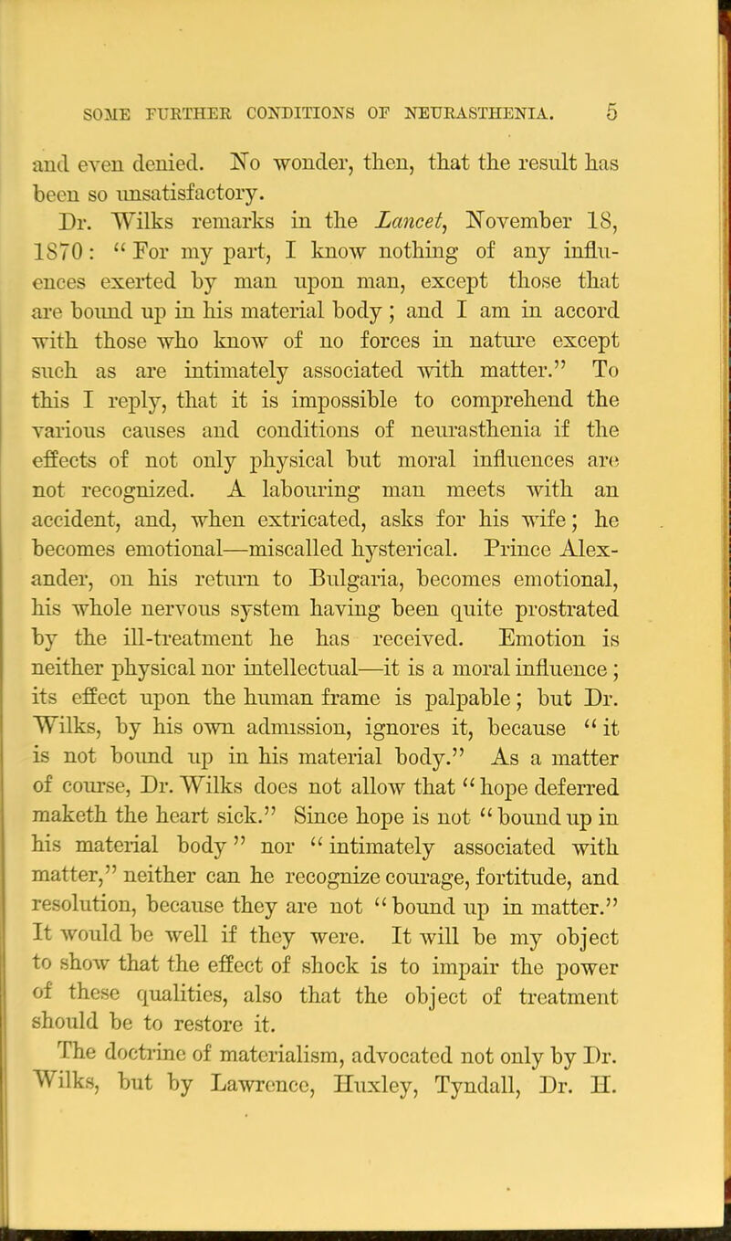 and even denied. ISTo wonder, then, that the result has been so unsatisfactory. Dr. Wilks remarks in the Lancet^ November 18, 1870:  For my part, I know nothing of any influ- ences exeiied by man upon man, except those that are boimd up in his material body ; and I am in accord with those who know of no forces in nature except such as are intimately associated with matter. To this I reply, that it is impossible to comprehend the various causes and conditions of neurasthenia if the effects of not only physical but moral influences are not recognized. A labouring man meets with an accident, and, when extricated, asks for his wife; he becomes emotional—miscalled hysterical. Prince Alex- ander, on his return to Bulgaria, becomes emotional, his whole nervous system having been quite prostrated by the ill-treatment he has received. Emotion is neither physical nor intellectual—it is a moral influence ; its effect upon the human frame is palpable; but Dr. Wilks, by his own admission, ignores it, because  it is not boimd up in his material body. As a matter of course, Dr. Wilks does not allow that  hope deferred maketh the heart sick. Since hope is not  bound up in his material body nor  intimately associated with matter, neither can he recognize courage, fortitude, and resolution, because they are not bound up in matter. It would be well if they were. It will be my object to shoAv that the effect of shock is to impair the power of these qualities, also that the object of treatment should be to restore it. The doctrine of materialism, advocated not only by Dr. Wilks, but by Lawnmce, Huxley, Tyndall, Dr. H.
