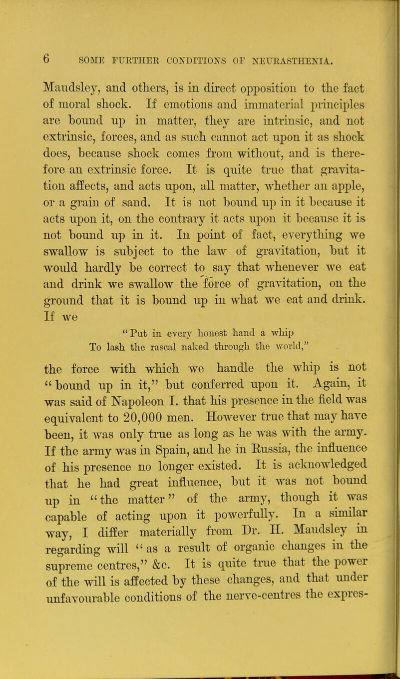 Maiidslcy, and others, is in direct opposition to the fact of moral shock. If emotions and immaterial principles are bound np in matter, they are intrinsic, and not extrinsic, forces, and as such cannot act upoiL it as shock does, because shock comes from without, and is there- fore an extrinsic force. It is quite true that gravita- tion affects, and acts upon, all matter, whether an apple, or a grain of sand. It is not bound up in it because it acts upon it, on the contrary it acts upon it because it is not bound up in it. In point of fact, everything we swallow is subject to the law of gravitation, but it would hardly be correct to say that whenever we eat and drink we swallow the force of gravitation, on the ground that it is bound up in what we eat and di'ink. If we Put in every honest hand a whip To lash the rascal naked through the world, the force with which Ave handle the whip is not bound up in it, but conferred upon it. Again, it was said of Napoleon I. that his presence in the field was equivalent to 20,000 men. However true that may have been, it was only true as long as he was with the army. If the army was in Spain, and he in Eussia, the influence of his presence no longer existed. It is acloiowledged that he had great influence, but it was not bound up in the matter of the army, though it was capable of acting upon it powerfully. In a similar way, I differ materially from Dr. H. Maudsley in regarding will  as a result of organic changes in the supreme centres, &c. It is quite true that the power of the will is affected by these changes, and that under unfavourable conditions of the nerve-centres the expres-