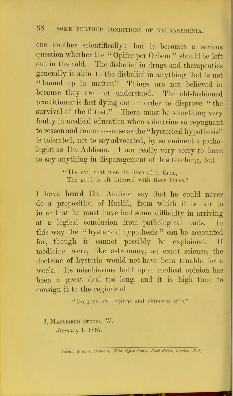 one auotlier scieutifically; but it becomes a serious question whetlier the  Opifer per Orbem  should be left out in the cold. The disbelief in drugs and therapeutics generally is akin to the disbelief in anything that is not bound up in matter. Things are not believed in because they are not understood. The old-fashion(?d practitioner is fast dying out in order to disprove  the survival of the fittest. There must be something very faulty in medical education when a doctrine so repugnant to reason and common-sense as the hysterical hypothesis is tolerated, not to say advocated, by so eminent a patho- logist as Dr. Addison. I am really very sony to have to say anything in disparagement of his teaching, but  The evil that men do lives after them, The good is oft interred with their bones. I have heard Dr. Addison say that he could never do a proposition of Euclid, from which it is fail- to infer that he must have had some difficulty in arriving at a logical conclusion from pathological facts. In this way the  hysterical hypothesis  can be accounted for, though it cannot possibly be explained. If medicine were, like astronomy, an exact science, the doctrine of hysteria would not have been tenable for a week. Its mischievous hold upon medical opinion has been a great deal too long, and it is high time to consign it to the regions of  Gorgons and hydras and chimeras dire. 3, Mansfield Street, AV. January 1, 1887. Vardon & Sons, I'rintera, Wine Office Court, Fleet Street, London, E.C,