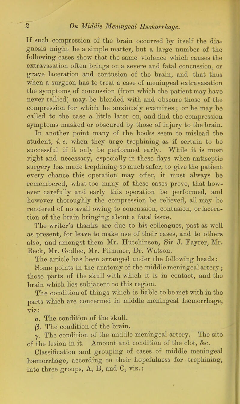 If such compression of tlie brain occurred by itself the dia- gnosis might be a simple matter, but a large number of the following cases show that the same violence which causes the extravasation often brings on a severe and fatal concussion, or grave laceration and contusion of the brain, and that thus when a surgeon has to treat a case of meningeal extravasation the symptoms of concussion (from which the patient may have never rallied) may. be blended with and obscure those of the compression for which he anxiously examines; or he may be called to the case a little later on, and find the compression symptoms masked or obscured by those of injury to the brain. In another point many of the books seem to mislead the student, i. e. when they urge trephining as if certain to be successful if it only be performed early. While it is most right and necessary, especially in these days when antiseptic surgery has made trephining so much safer, to give the patient every chance this operation may oifer, it must always be remembered, what too many of these cases prove, that how- ever carefully and early this operation be pei'formed, and however thoroughly the compression be relieved, aU may be rendered of no avail owing to concussion, contusion, or lacera- tion of the brain bringing about a fatal issue. The writer's thanks are due to his colleagues, past as well as present, for leave to make use of their cases, and to others also, and amongst them Mr. Hutchinson, Sir J. Fayrer, Mi'. Beck, Mr. Godlee, Mr. Plimmer, Dr. Watson. The article has been arranged under the following heads : Some points in the anatomy of the middle meningeal artery; those parts of the skull with which it is in contact, and the brain which lies subjacent to this region. The condition of things which is liable to be met with in the parts which are concerned in middle meningeal hsemorrhage, viz: a. The condition of the skull. j3. The condition of the brain. y. The condition of the middle meningeal artery. The site of the lesion in it. Amount and condition of the clot, &c. Classification and grouping of cases of middle meningeal hsemorrhage, according to their hopefulness for trephining, into three groups. A, B, and C, viz.: