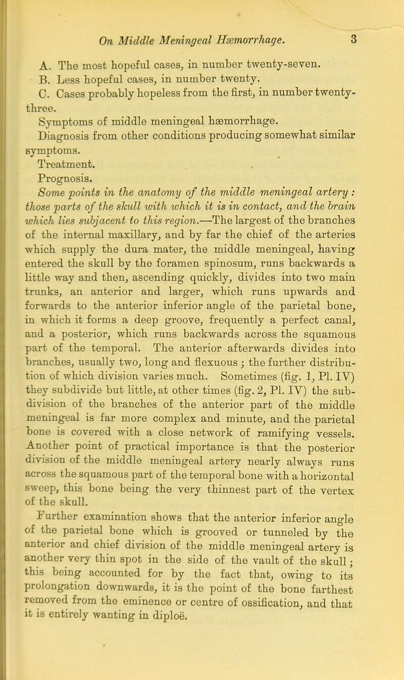 A. The most hopeful cases, in number twenty-seven. B. Less hopeful cases, in number twenty. C. Cases probably hopeless from the first, in number twenty- three. Symptoms of middle meningeal haemorrhage. Diagnosis from other conditions producing somewhat similar symptoms. Treatment. Prognosis. Some points in the anatomy of the middle meningeal artery : those parts of the skull with which it is in contact, and the hrain ivhich lies subjacent to this region.—The largest of the branches of the internal maxillary, and by far the chief of the arteries which supply the dura mater, the middle meningeal, having entered the skull by the foramen spinosum, runs backwards a little way and then, ascending quickly, divides into two main trunks, an anterior and larger, which runs upwards and forwards to the anterior inferior angle of the parietal bone, in which it forms a deep groove, frequently a perfect canal, and a posterior, which runs backwards across the squamous part of the temporal. The anterior afterwards divides into branches, usually two, long and flexuous ; the further distribu- tion of which division varies much. Sometimes (fig. 1, PI. IV) they subdivide but little, at other times (fig. 2, PI. TV) the sub- division of the branches of the anterior part of the middle meningeal is far more complex and minute, and the parietal bone is covered with a close network of ramifying vessels. Another point of practical importance is that the posterior division of the middle meningeal artery nearly always runs across the squamous part of the temporal bone with a horizontal sweep, this bone being the very thinnest part of the vertex of the skull. Further examination shows that the anterior inferior angle of the parietal bone which is grooved or tunneled by the anterior and chief division of the middle meningeal artery is another very thin spot in the side of the vault of the skull; this being accounted for by the fact that, owing to its prolongation downwards, it is the point of the bone farthest removed from the eminence or centre of ossification, and that it is entirely wanting in diploe.