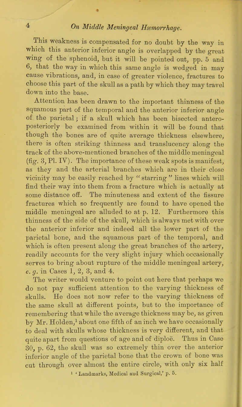 This weakness is compensated for no doubt by the way in which this anterior inferior angle is overlapped by the great wing of the sphenoid, but it will be pointed out, pp. 5 and 6, that the way in which this same angle is wedged in may cause vibrations, and, in case of greater violence, fractures to choose this part of the skull as a path by which they may travel down into the base. Attention has been drawn to the important thinness of the squamous part of the temporal and the anterior inferior angle of the parietal; if a skull which has been bisected antero- posteriorly be examined from within it will be found that though the bones are of quite average thickness elsewhere, there is often striking thinness and translucency along the track of the above-mentioned branches of the middle meningeal (fig. 3, PI. IV). The importance of these weak spots is manifest, as they and the arterial branches which are in their close vicinity may be easily reached by  starring  lines which will find their way into them from a fracture which is actually at some distance off. The minuteness and extent of the fissure fractures which so frequently are found to have opened the middle meningeal are alluded to at p. 12. Furthermore this thinness of the side of the skull, which is always met with over the anterior inferior and indeed all the lower part of the pai'ietal bone, and the squamous part of the temporal, and which is often present along the great branches of the artery, readily accounts for the very slight injury which occasionally serves to bring about rupture of the middle meningeal artery, e. g. in Cases 1, 2, 3, and 4. The writer would venture to point out here that perhaps we do not pay sufficient attention to the varying thickness of skulls. He does not now refer to the varying thickness of the same skull at different points, but to the importance of remembering that while the average thickness maybe, as given by Mr. Holden,^ about one fifth of an inch we have occasionally to deal with skulls whose thickness is very different, and that quite apart from questions of age and of diploe. Thus in Case 30, p. 62, the skull was so extremely thin over the anterior inferior angle of the parietal bone that the crown of bone was cut through over almost the entire circle, with only six half 1 ' Landmarks, Medical aud Surgical,' p. 5.