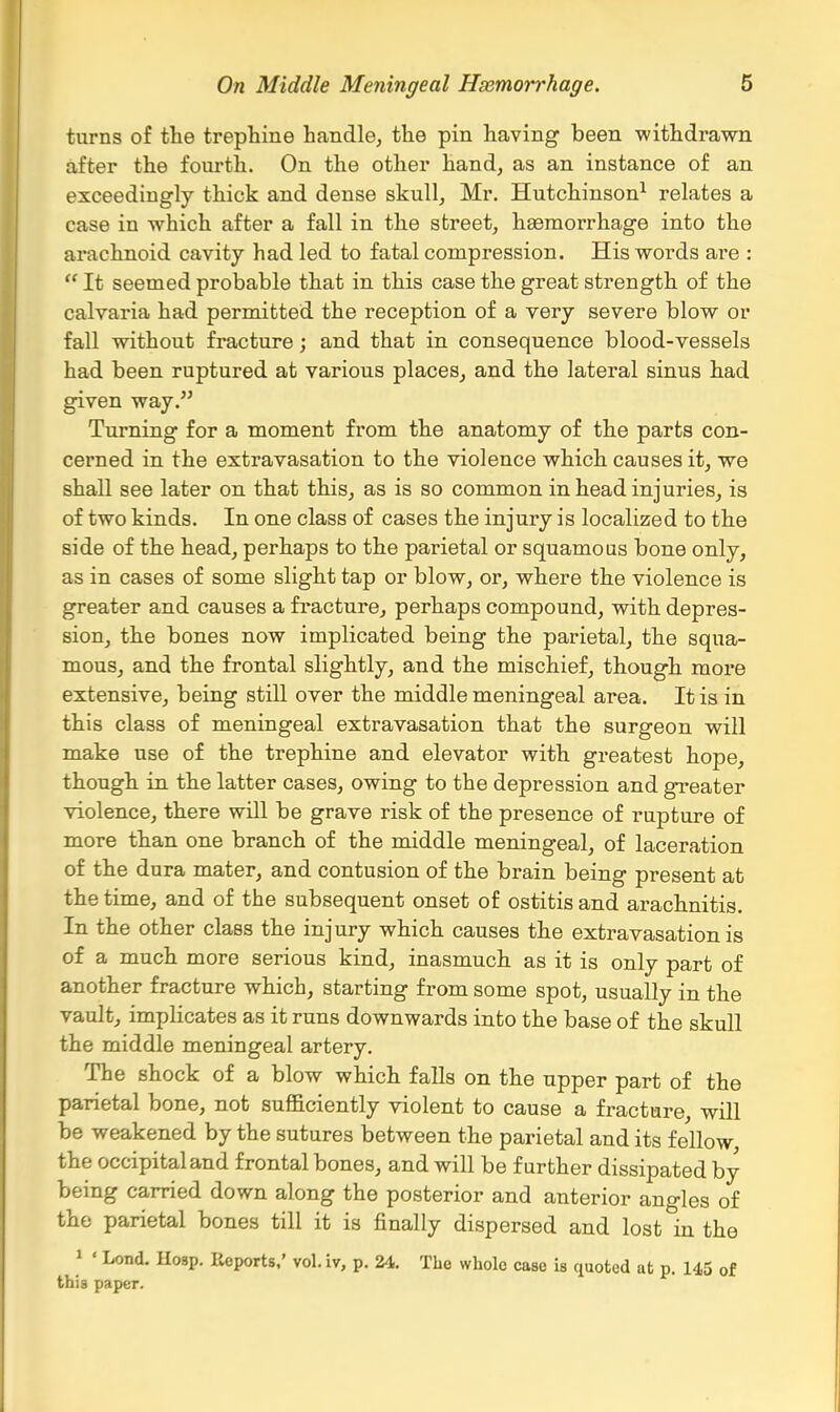 turns of the trephine handlOj the pin having been withdrawn after the fourth. On the other hand, as an instance of an exceedingly thick and dense skull, Mr. Hutchinson^ relates a case in which after a fall in the street, haemorrhage into the arachnoid cavity had led to fatal compression. His words are :  It seemed probable that in this case the great strength of the calvaria had permitted the reception of a very severe blow or fall without fracture; and that in consequence blood-vessels had been ruptured at various places, and the lateral sinus had given way. Turning for a moment from the anatomy of the parts con- cerned in the extravasation to the violence which causes it, we shall see later on that this, as is so common in head injuries, is of two kinds. In one class of cases the injury is localized to the side of the head, perhaps to the parietal or squamous bone only, as in cases of some slight tap or blow, or, where the violence is greater and causes a fracture, perhaps compound, with depres- sion, the bones now implicated being the parietal, the squa- mous, and the frontal slightly, and the mischief, though more extensive, being still over the middle meningeal area. It is in this class of meningeal extravasation that the surgeon will make use of the trephine and elevator with greatest hope, though in the latter cases, owing to the depression and greater violence, there will be grave risk of the presence of rupture of more than one branch of the middle meningeal, of laceration of the dura mater, and contusion of the brain being present at the time, and of the subsequent onset of ostitis and arachnitis. In the other class the injury which causes the extravasation is of a much more serious kind, inasmuch as it is only part of another fracture which, starting from some spot, usually in the vault, implicates as it runs downwards into the base of the skull the middle meningeal artery. The shock of a blow which falls on the upper part of the parietal bone, not suflaciently violent to cause a fracture, will be weakened by the sutures between the parietal and its fellow, the occipital and frontal bones, and will be further dissipated by being carried down along the posterior and anterior angles of the parietal bones till it is finally dispersed and lost in the 1 ' Lend. Hosp. Reports,' vol. iv, p. 24. The whole case is quoted at p. 145 of this paper.