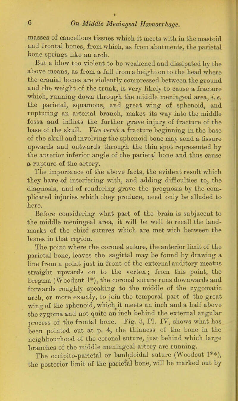 masses of cancellous tissues whicli it meets with in the mastoid and frontal bones, from which, as from abutments, the parietal bone springs like an arch. But a blow too violent to be weakened and dissipated by the above means, as from a fall from a height on to the head where the cranial bones are violently compressed between the ground and the weight of the trunk, is very Kkely to cause a fracture which, running down through the middle meningeal area, i. e. the parietal, squamous; and great wing of sphenoid, and rupturing an arterial branch, makes its way into the middle fossa and inflicts the further grave injury of fracture of the base of the skull. Vice versa a fracture beginning in the base of the skull and involving the sphenoid bone may send a fissure upwards and outwards through the thin spot represented by the anterior inferior angle of the parietal bone and thus cause a rupture of the artery. The importance of the above facts, the evident result which they have of interfering with, and adding diflBculties to, the diagnosis, and of rendering grave the prognosis by the com- plicated injuries which they produce, need only be alluded to here. Before considering what part of the brain is subjacent to the middle meningeal area, it will be well to recall the land- marks of the chief sutures which are met with between the bones in that region. The point where the coronal suture, the anterior limit of the parietal bone, leaves the sagittal may be found by drawing a line from a point just in front of the external auditory meatus straight upwards on to the vertex; from this point, the bregma (Woodcut 1*), the coronal suture runs downwards and forwards roughly speaking to the middle of the zygomatic arch, or more exactly, to join the temporal part of the great wing of the sphenoid, which^it meets an inch and a half above the zygoma and not quite an inch behind the external angular process of the frontal bone. Fig. 3, PI. IV, shows what has been pointed out at p. 4, the thinness of the bone in the neighbourhood of the coronal suture, just behind which large branches of the middle meningeal artery are running. The occipito-parietal or lambdoidal suture (Woodcut 1**), the posterior limit of the parietal bone, will be marked out by