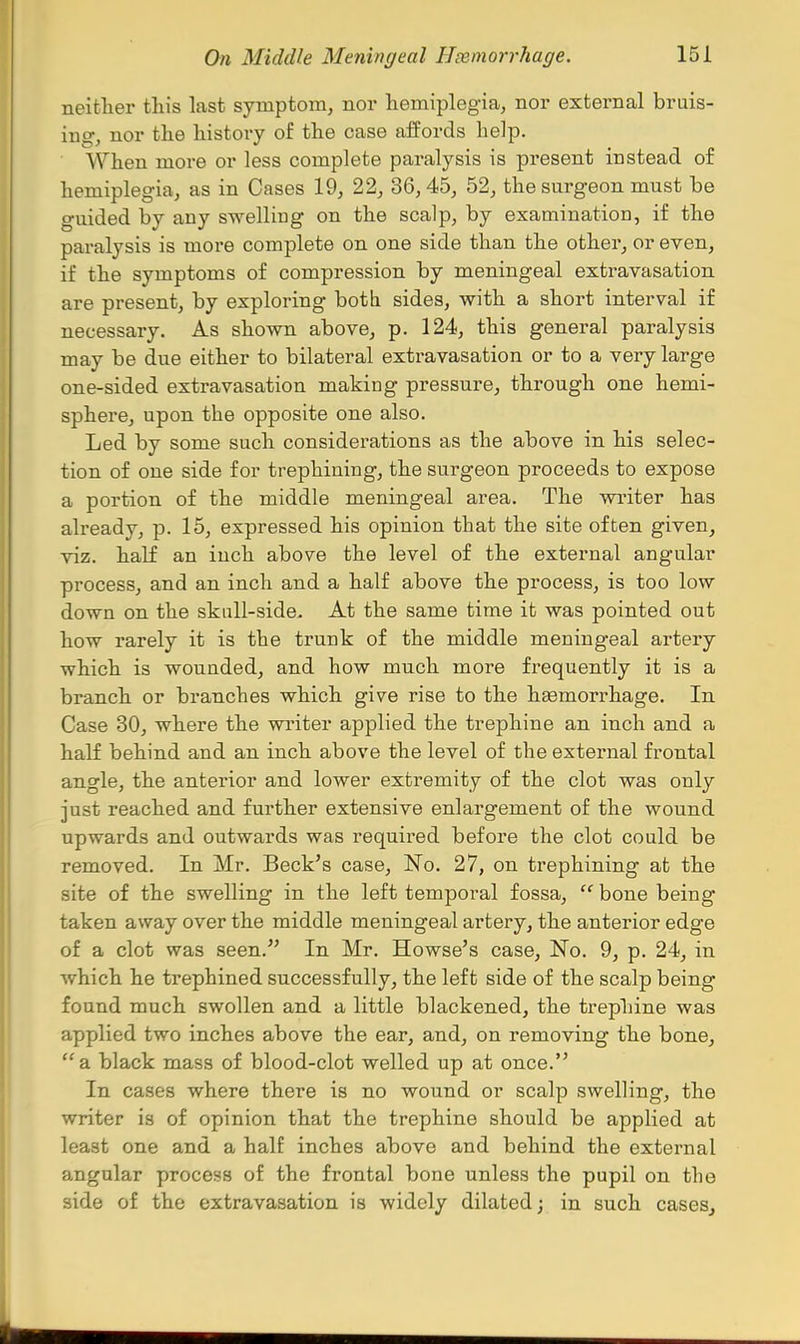 neither this last symptom, nor hemiplegia, nor external bruis- ing, nor the history of the case aifords help. When more or less complete paralysis is present instead of hemiplegia, as in Cases 19, 22, 36,45, 52, the surgeon must be guided by any swelling on the scalp, by examination, if the paralysis is more complete on one side than the other, or even, if the symptoms of compression by meningeal extravasation are present, by exploring botli sides, with a short interval if necessary. As shown above, p. 124, this general paralysis may be due either to bilateral extravasation or to a very large one-sided extravasation making pressure, through one hemi- sphere, upon the opposite one also. Led by some such considerations as the above in his selec- tion of one side for trephining, the surgeon proceeds to expose a portion of the middle meningeal area. The writer has already, p. 15, expressed his opinion that the site often given, viz. half an inch above the level of the external angular process, and an inch and a half above the process, is too low down on the skull-side. At the same time it was pointed out how rarely it is the trunk of the middle meningeal artery which is wounded, and how much more frequently it is a branch or branches which give rise to the hsemorrhage. In Case 30, where the writer applied the trephine an inch and a half behind and an inch above the level of the external frontal angle, the anterior and lower extremity of the clot was only just reached and further extensive enlargement of the wound upwards and outwards was required before the clot could be removed. In Mr. Beck's case. No. 27, on trephining at the site of the swelling in the left temporal fossa,  bone being taken away over the middle meningeal artery, the anterior edge of a clot was seen. In Mr. Howse's case. No. 9, p. 24, in which he trephined successfully, the left side of the scalp being found much swollen and a little blackened, the trephine was applied two inches above the ear, and, on removing the bone, a black mass of blood-clot welled up at once. In cases where there is no wound or scalp swelling, the writer is of opinion that the trephine should be applied at least one and a half inches above and behind the external angular process of the frontal bone unless the pupil on the side of the extravasation is widely dilated; in such cases,,
