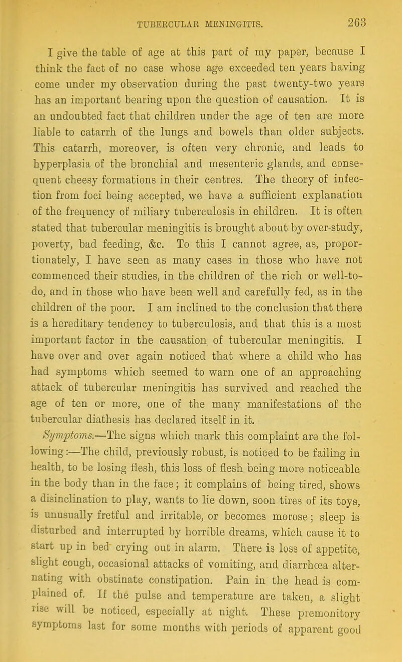 I give the table of age at this part of my paper, because I think the fact of no case whose age exceeded ten years having come under my observation during the past twenty-two years has an important bearing upon the question of causation. It is an undoubted fact that children under the age of ten are more liable to catarrh of the lungs and bowels than older subjects. This catarrh, moreover, is often very chronic, and leads to hyperplasia of the bronchial and mesenteric glands, and conse- quent cheesy formations in their centres. The theory of infec- tion from foci being accepted, we have a sufficient explanation of the frequency of miliary tuberculosis in children. It is often stated that tubercular meningitis is brought about by over-study, poverty, bad feeding, &c. To this I cannot agree, as, propor- tionately, I have seen as many cases in those who have not commenced their studies, in the children of the rich or well-to- do, and in those who have been well and carefully fed, as in the children of the poor. I am inclined to the conclusion that there is a hereditary tendency to tuberculosis, and that this is a most important factor in the causation of tubercular meningitis. I have over and over again noticed that where a child who has had symptoms which seemed to warn one of an approaching attack of tubercular meningitis has survived and reached the age of ten or more, one of the many manifestations of the tubercular diathesis has declared itself in it. Symptoms.—The signs which mark this complaint are the fol- lowing :—The child, previously robust, is noticed to be failing in health, to be losing flesh, this loss of flesh being more noticeable in the body than in the face; it complains of being tired, shows a disinclination to play, wants to lie down, soon tires of its toys, is unusually fretful and irritable, or becomes morose; sleep is disturbed and interrupted by horrible dreams, which cause it to start up in bed' crying out in alarm. There is loss of appetite, slight cough, occasional attacks of vomiting, and diarrhoea alter- nating with obstinate constipation. Pain in the head is com- plained of. If the pulse and temperature are taken, a slight rise will be noticed, especially at night. These premonitory symptoms last for some months with periods of apparent good