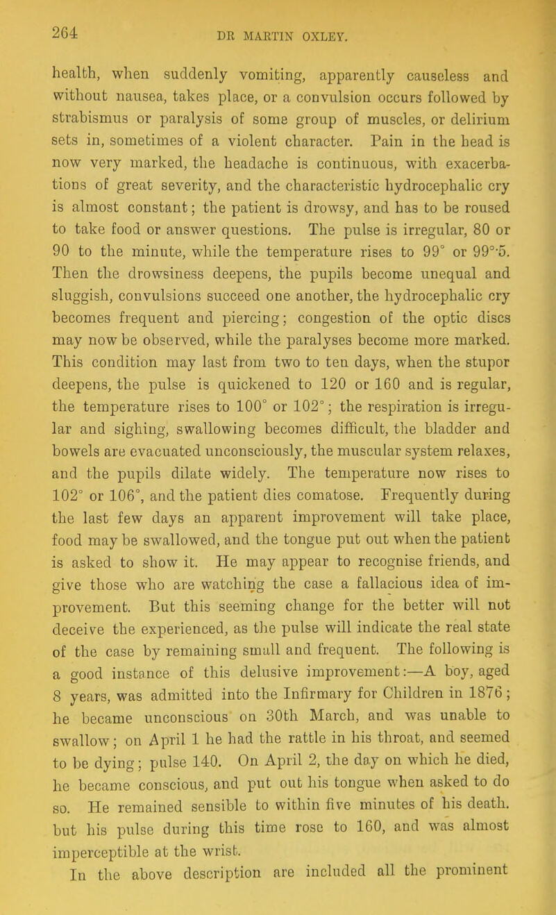 health, when suddenly vomiting, apparently causeless and without nausea, takes place, or a convulsion occurs followed by strabismus or paralysis of some group of muscles, or delirium sets in, sometimes of a violent character. Pain in the head is now very marked, the headache is continuous, with exacerba- tions of great severity, and the characteristic hydrocephalic cry is almost constant; the patient is drowsy, and has to be roused to take food or answer questions. The pulse is irregular, 80 or 90 to the minute, while the temperature rises to 99° or 99°'5. Then the drowsiness deepens, the pupils become unequal and sluggish, convulsions succeed one another, the hydrocephalic cry becomes frequent and piercing; congestion of the optic discs may now be observed, while the paralyses become more marked. This condition may last from two to ten days, when the stupor deepens, the pulse is quickened to 120 or 160 and is regular, the temperature rises to 100° or 102°; the respiration is irregu- lar and sighing, swallowing becomes difficult, the bladder and bowels are evacuated unconsciously, the muscular system rela.xes, and the pupils dilate widely. The temperature now rises to 102° or 106°, and the patient dies comatose. Frequently during the last few days an apparent improvement will take place, food may be swallowed, and the tongue put out when the patient is asked to show it. He may appear to recognise friends, and give those who are watching the case a fallacious idea of im- provement. But this seeming change for the better will nut deceive the experienced, as the pulse will indicate the real state of the case by remaining small and frequent. The following is a good instance of this delusive improvement:—A boy, aged 8 years, was admitted into the Infirmary for Children in 1876; he became unconscious on 30th March, and was unable to swallow; on April 1 he had the rattle in his throat, and seemed to be dying; pulse 140. On April 2, the day on which he died, he became conscious, and put out his tongue when asked to do so. He remained sensible to within five minutes of his death, but his pulse during this time rose to 160, and was almost imperceptible at the wrist. In the above description are included all the prominent