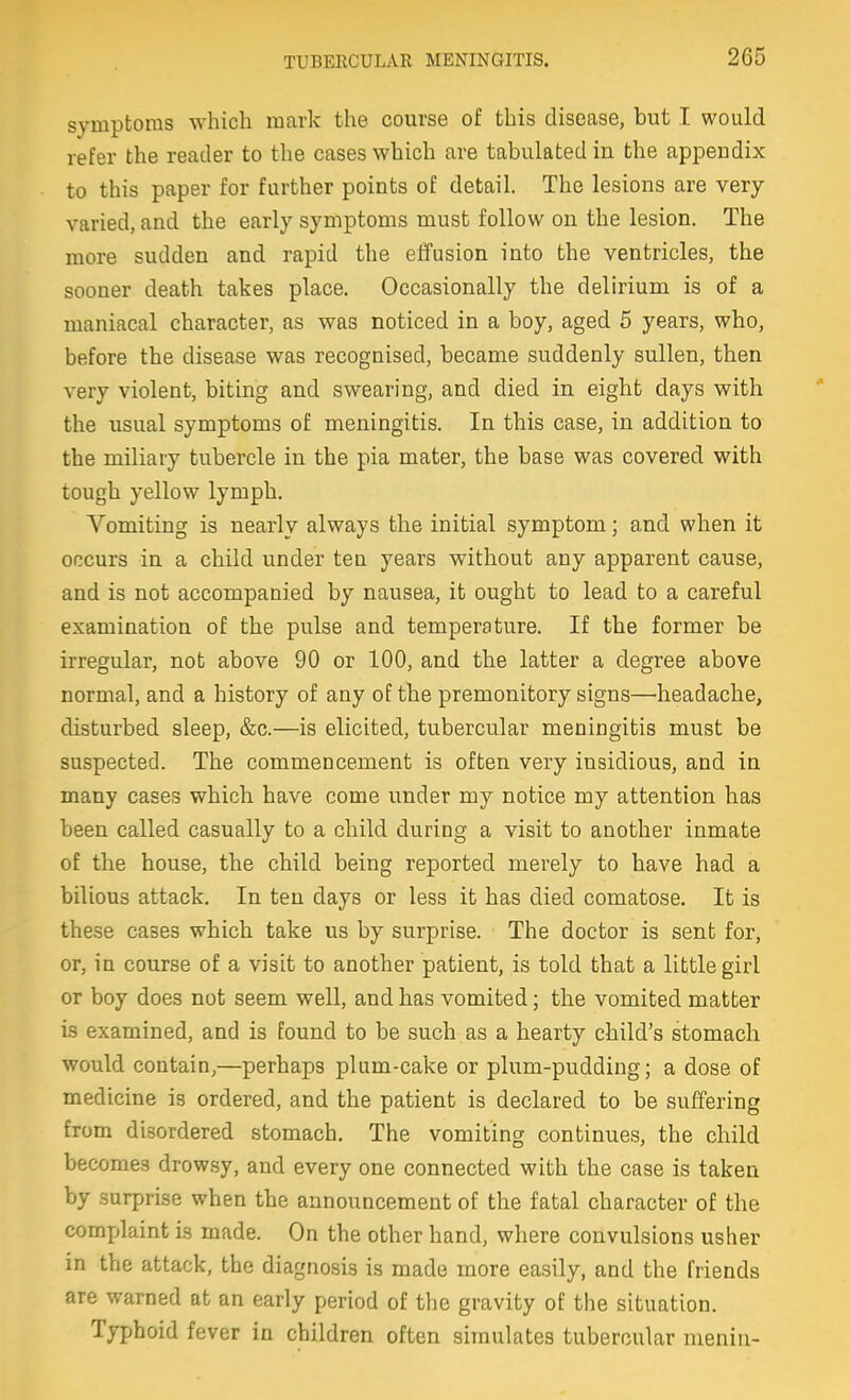 symptoms which mark the course of this disease, but I would refer the reader to the cases which are tabulated in the appendix to this paper for further points of detail. The lesions are very varied, and the early symptoms must follow on the lesion. The more sudden and rapid the effusion into the ventricles, the sooner death takes place. Occasionally the delirium is of a maniacal character, as was noticed in a boy, aged 5 years, who, before the disease was recognised, became suddenly sullen, then very violent, biting and swearing, and died in eight days with the usual symptoms of meningitis. In this case, in addition to the miliary tubercle in the pia mater, the base was covered with tough yellow lymph. Vomiting is nearly always the initial symptom; and when it occurs in a child under ten years without any apparent cause, and is not accompanied by nausea, it ought to lead to a careful examination of the pulse and temperature. If the former be irregular, not above 90 or 100, and the latter a degree above normal, and a history of any of the premonitory signs—headache, disturbed sleep, &c.—is elicited, tubercular meningitis must be suspected. The commencement is often very insidious, and in many cases which have come under my notice my attention has been called casually to a child during a visit to another inmate of the house, the child being reported merely to have had a bilious attack. In ten days or less it has died comatose. It is these cases which take us by surprise. The doctor is sent for, or, in course of a visit to another patient, is told that a little girl or boy does not seem well, and has vomited; the vomited matter is examined, and is found to be such as a hearty child's stomach would contain,—perhaps plum-cake or plum-pudding; a dose of medicine is ordered, and the patient is declared to be suffering from disordered stomach. The vomiting continues, the child becomes drowsy, and every one connected with the case is taken by surprise when the announcement of the fatal character of the complaint is made. On the other hand, where convulsions usher in the attack, the diagnosis is made more easily, and the friends are warned at an early period of the gravity of the situation. Typhoid fever in children often simulates tubercular meniu-