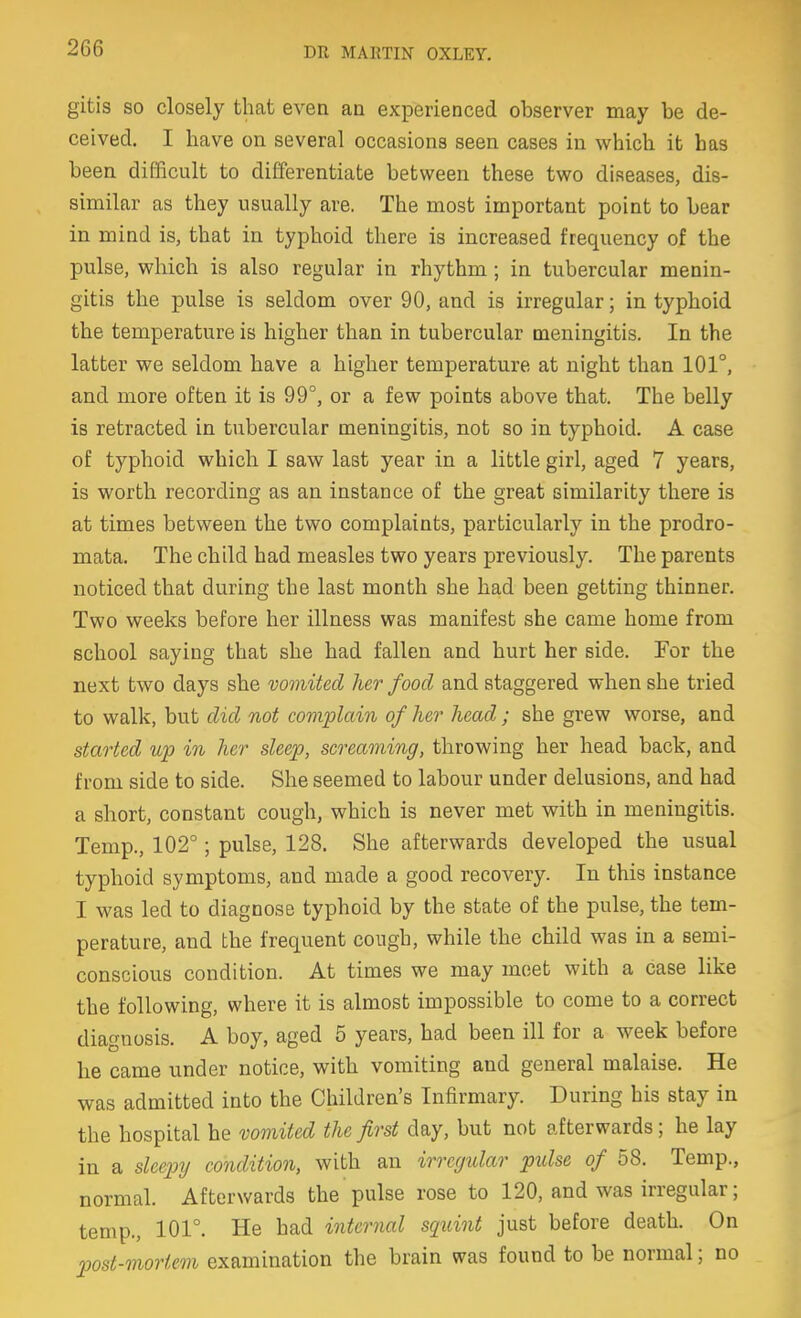 gitis SO closely that even an experienced observer may be de- ceived. I have on several occasions seen cases in which it has been difficult to differentiate between these two diseases, dis- similar as they usually are. The most important point to bear in mind is, that in typhoid there is increased frequency of the pulse, which is also regular in rhythm; in tubercular menin- gitis the pulse is seldom over 90, and is irregular; in typhoid the temperature is higher than in tubercular meningitis. In the latter we seldom have a higher temperature at night than 101°, and more often it is 99°, or a few points above that. The belly is retracted in tubercular meningitis, not so in typhoid. A case of typhoid which I saw last year in a little girl, aged 7 years, is worth recording as an instance of the great similarity there is at times between the two complaints, particularly in the prodro- mata. The child had measles two years previously. The parents noticed that during the last month she had been getting thinner. Two weeks before her illness was manifest she came home from school saying that she had fallen and hurt her side. For the next two days she vomited her food and staggered when she tried to walk, but did not complain of her head; she grew worse, and started up in her sleep, screaming, throwing her head back, and from side to side. She seemed to labour under delusions, and had a short, constant cough, which is never met with in meningitis. Temp., 102°; pulse, 128. She afterwards developed the usual typhoid symptoms, and made a good recovery. In this instance I was led to diagnose typhoid by the state of the pulse, the tem- perature, and the frequent cough, while the child was in a semi- conscious condition. At times we may meet with a case like the following, where it is almost impossible to come to a correct diagnosis. A boy, aged 5 years, had been ill for a week before he came under notice, with vomiting and general malaise. He was admitted into the Children's Infirmary. During his stay in the hospital he vomited the first day, but not afterwards; he lay in a sleepy condition, with an irregular pulse of 58. Temp., normal. Afterwards the pulse rose to 120, and was irregular; temp., 101°. He had internal squint just before death. On post-mortem examination the brain was found to be normal; no