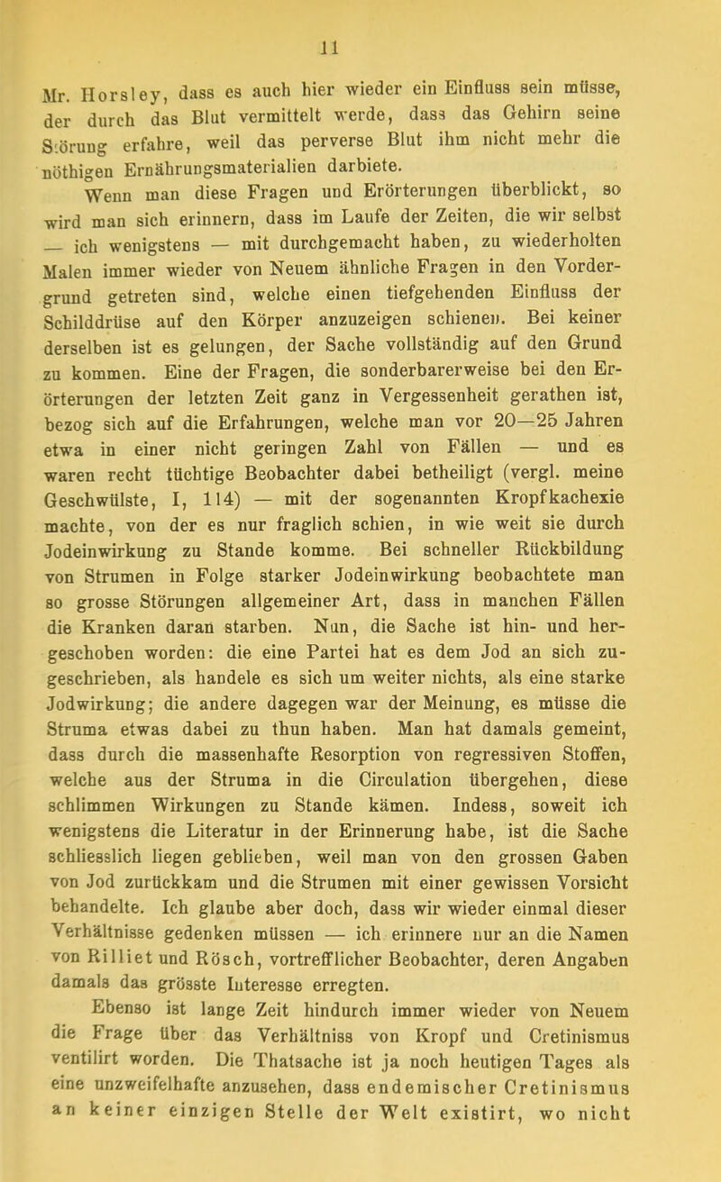 Mr. Horsley, dass es auch hier wieder ein Einfluss sein müsse, der durch das Blut vermittelt werde, dass das Gehirn seine S'.örung erfahre, weil das perverse Blut ihm nicht mehr die nöthigen Ernährungsmaterialien darbiete. Wenn man diese Fragen und Erörterungen überblickt, so wird man sich erinnern, dass im Laufe der Zeiten, die wir selbst icli wenigstens — mit durchgemacht haben, zu wiederholten Malen immer wieder von Neuem ähnliche Fragen in den Vorder- grund getreten sind, welche einen tiefgehenden Einfluss der Schilddrüse auf den Körper anzuzeigen schienen. Bei keiner derselben ist es gelungen, der Sache vollständig auf den Grund zu kommen. Eine der Fragen, die sonderbarerweise bei den Er- örterungen der letzten Zeit ganz in Vergessenheit gerathen ist, bezog sich auf die Erfahrungen, welche man vor 20—25 Jahren etwa in einer nicht geringen Zahl von Fällen — und es waren recht tüchtige Beobachter dabei betheiligt (vergl. meine Geschwülste, I, 114) — mit der sogenannten Kropfkachexie machte, von der es nur fraglich schien, in wie weit sie durch Jodeinwirkung zu Stande komme. Bei schneller Rückbildung von Strumen in Folge starker Jodeinwirkung beobachtete man so grosse Störungen allgemeiner Art, dass in manchen Fällen die Kranken daran starben. Nun, die Sache ist hin- und her- geschoben worden: die eine Partei hat es dem Jod an sich zu- geschrieben, als handele es sich um weiter nichts, als eine starke Jodwirkung; die andere dagegen war der Meinung, es müsse die Struma etwas dabei zu thun haben. Man hat damals gemeint, dass durch die massenhafte Resorption von regressiven StoflFen, welche aus der Struma in die Circulation übergehen, diese schlimmen Wirkungen zu Stande kämen. Indess, soweit ich wenigstens die Literatur in der Erinnerung habe, ist die Sache schliesslich liegen geblieben, weil man von den grossen Gaben von Jod zurückkam und die Strumen mit einer gewissen Vorsicht behandelte. Ich glaube aber doch, dass wir wieder einmal dieser Verhältnisse gedenken müssen — ich erinnere nur an die Namen von Rilliet und Rösch, vortreflFllcher Beobachter, deren Angaben damals daa grösste luteresse erregten. Ebenso ist lange Zeit hindurch immer wieder von Neuem die Frage über das Verhältniss von Kropf und Cretinismus ventilirt worden. Die Thatsache ist ja noch heutigen Tages als eine unzweifelhafte anzusehen, dass endemischer Cretinismus an keiner einzigen Stelle der Welt existirt, wo nicht