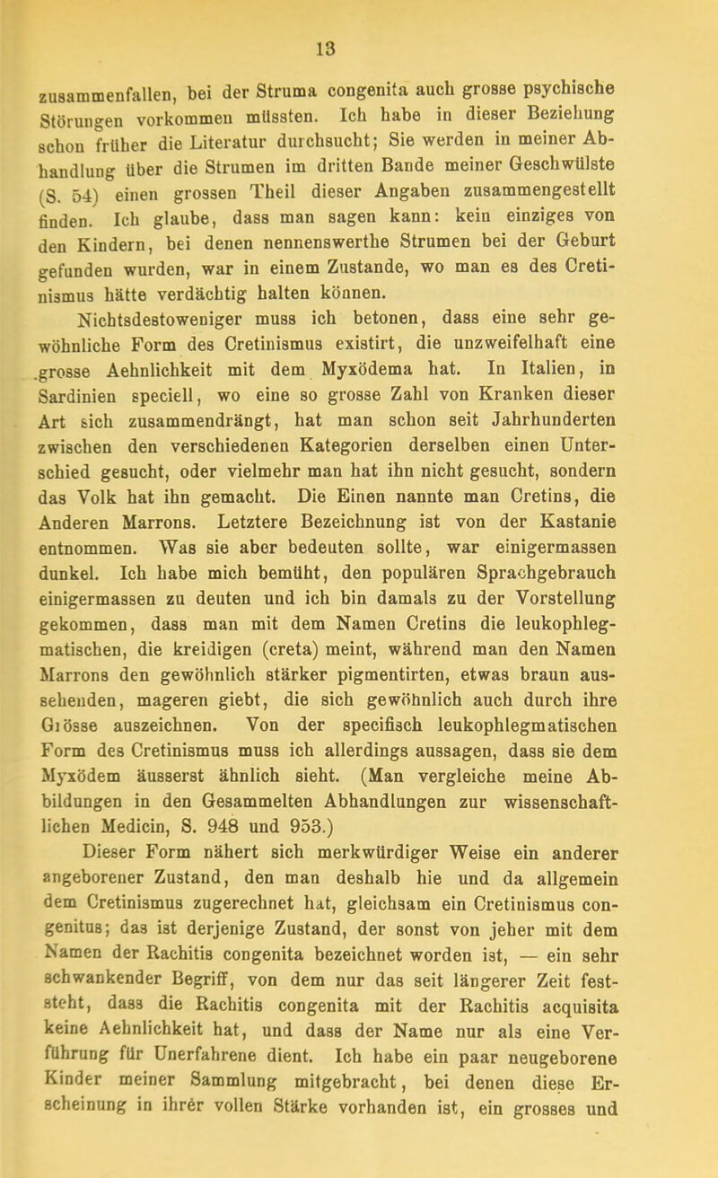 zusammenfallen, bei der Struma congenita auch grosse psychische Störungen vorkommen mUssten. Ich habe in dieser Beziehung schon früher die Literatur durchsucht; Sie werden in meiner Ab- handlung über die Strumen im dritten Bande meiner Geschwülste (S. 54) einen grossen Theil dieser Angaben zusammengestellt finden. Ich glaube, dass man sagen kann: kein einziges von den Kindern, bei denen nennenswerthe Strumen bei der Geburt gefunden wurden, war in einem Zustande, wo man es des Creti- nismus hätte verdächtig halten können. Nichtsdestoweniger muss ich betonen, dass eine sehr ge- wöhnliche Form des Cretinismus existirt, die unzweifelhaft eine .grosse Aehnlichkeit mit dem Myxödema hat. In Italien, in Sardinien speciell, wo eine so grosse Zahl von Kranken dieser Art sich zusammendrängt, hat man schon seit Jahrhunderten zwischen den verschiedenen Kategorien derselben einen Unter- schied gesucht, oder vielmehr man hat ihn nicht gesucht, sondern das Volk hat ihn gemacht. Die Einen nannte man Cretins, die Anderen Marrens. Letztere Bezeichnung ist von der Kastanie entnommen. Was sie aber bedeuten sollte, war einigermassen dunkel. Ich habe mich bemüht, den populären Sprachgebrauch einigermassen zu deuten und ich bin damals zu der Vorstellung gekommen, dass man mit dem Namen Cretins die leukophleg- matischen, die kreidigen (creta) meint, während man den Namen Marrons den gewöhnlich stärker pigmentirten, etwas braun aus- sehenden, mageren giebt, die sich gewöhnlich auch durch ihre Giösse auszeichnen. Von der specifisch leukophlegmatischen Form des Cretinismus muss ich allerdings aussagen, dass sie dem Myxödem äusserst ähnlich sieht. (Man vergleiche meine Ab- bildungen in den Gesammelten Abhandlungen zur wissenschaft- lichen Medicin, S. 948 und 953.) Dieser Form nähert sich merkwürdiger Weise ein anderer angeborener Zustand, den man deshalb hie und da allgemein dem Cretinismus zugerechnet hat, gleichsam ein Cretinismus con- genitus; das ist derjenige Zustand, der sonst von jeher mit dem Namen der Rachitis congenita bezeichnet worden ist, — ein sehr schwankender Begriff, von dem nur das seit längerer Zeit fest- steht, dass die Rachitis congenita mit der Rachitis acquisita keine Aehnlichkeit hat, und dass der Name nur als eine Ver- führung für Unerfahrene dient. Ich habe ein paar neugeborene Kinder meiner Sammlung mitgebracht, bei denen diese Er- scheinung in ihrer vollen Stärke vorhanden ist, ein grosses und