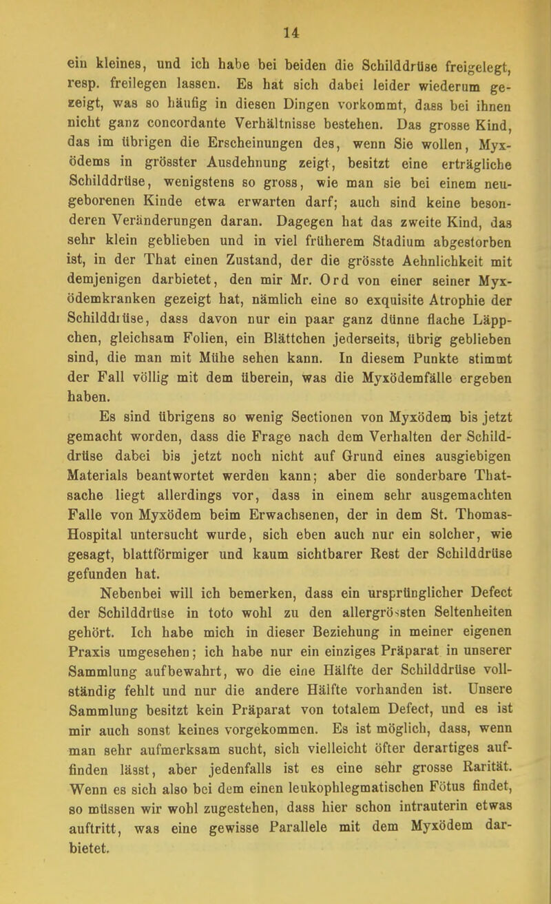 eiu kleines, und ich habe bei beiden die Schilddrüse freigelegt, resp. freilegen lassen. Es hat sich dabei leider wiederum ge- zeigt, was so häufig in diesen Dingen vorkommt, daes bei ihnen nicht ganz concordante Verhältnisse bestehen. Das grosse Kind, das im übrigen die Erscheinungen des, wenn Sie wollen, Myx- ödems in grösster Ausdehnung zeigt, besitzt eine erträgliche Schilddrüse, wenigstens so gross, wie man sie bei einem neu- geborenen Kinde etwa erwarten darf; auch sind keine beson- deren Veränderungen daran. Dagegen hat das zweite Kind, das sehr klein geblieben und in viel früherem Stadium abgestorben ist, in der That einen Zustand, der die grösste Aehnlichkeit mit demjenigen darbietet, den mir Mr. Ord von einer seiner Myx- ödemkranken gezeigt hat, nämlich eine so exquisite Atrophie der Schilddiüse, dass davon nur ein paar ganz dünne flache Läpp- chen, gleichsam Folien, ein Blättchen jederseits, übrig geblieben sind, die man mit Mühe sehen kann. In diesem Punkte stimmt der Fall völlig mit dem überein, was die Myxödemfälle ergeben haben. Es sind übrigens so wenig Sectionen von Myxödem bis jetzt gemacht worden, dass die Frage nach dem Verhalten der Schild- drüse dabei bis jetzt noch nicht auf Grund eines ausgiebigen Materials beantwortet werden kann; aber die sonderbare That- sache liegt allerdings vor, dass in einem sehr ausgemachten Falle von Myxödem beim Erwachsenen, der in dem St. Thomas- Hospital untersucht wurde, sich eben auch nur ein solcher, wie gesagt, blattförmiger und kaum sichtbarer Rest der Schilddrüse gefunden hat. Nebenbei will ich bemerken, dass ein ursprünglicher Defect der Schilddrüse in toto wohl zu den allergrössten Seltenheiten gehört. Ich habe mich in dieser Beziehung in meiner eigenen Praxis umgesehen; ich habe nur ein einziges Präparat in unserer Sammlung aufbewahrt, wo die eine Hälfte der Schilddrüse voll- ständig fehlt und nur die andere Hälfte vorhanden ist. Unsere Sammlung besitzt kein Präparat von totalem Defect, und es ist mir auch sonst keines vorgekommen. Es ist möglich, dass, wenn man sehr aufmerksam sucht, sich vielleicht öfter derartiges auf- finden lässt, aber jedenfalls ist es eine sehr grosse Rarität. Wenn es sich also bei dem einen leukophlegmatischen Fötus findet, 80 müssen wir wohl zugestehen, dass hier schon intrauterin etwas auftritt, was eine gewisse Parallele mit dem Myxödem dar- bietet.