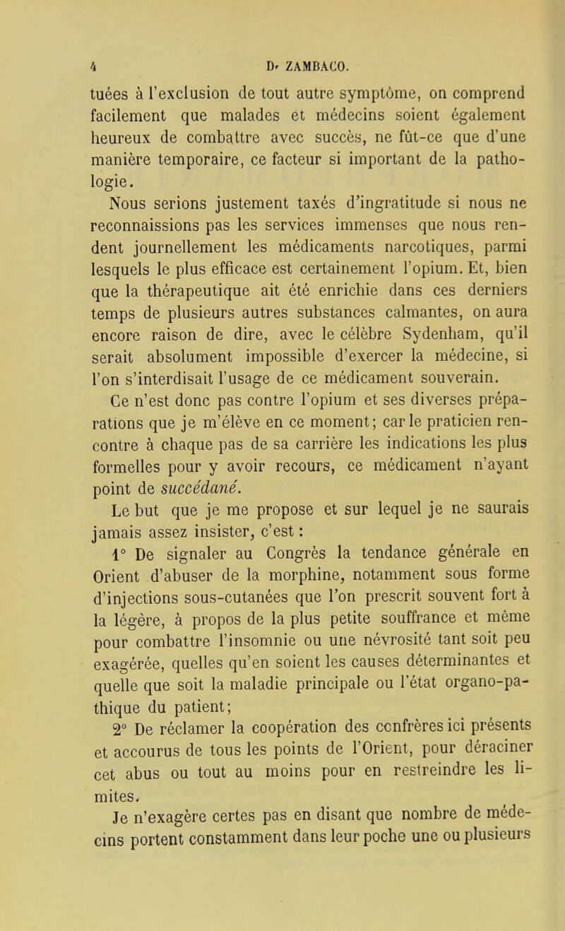 tuées à l'exclusion de tout autre symptôme, on comprend facilement que malades et médecins soient également heureux de combattre avec succès, ne fût-ce que d'une manière temporaire, ce facteur si important de la patho- logie. Nous serions justement taxés d'ingratitude si nous ne reconnaissions pas les services immenses que nous ren- dent journellement les médicaments narcotiques, parmi lesquels le plus efficace est certainement l'opium. Et, bien que la thérapeutique ait été enrichie dans ces derniers temps de plusieurs autres substances calmantes, on aura encore raison de dire, avec le célèbre Sydenham, qu'il serait absolument impossible d'exercer la médecine, si l'on s'interdisait l'usage de ce médicament souverain. Ce n'est donc pas contre l'opium et ses diverses prépa- rations que je m'élève en ce moment; carie praticien ren- contre à chaque pas de sa carrière les indications les plus formelles pour y avoir recours, ce médicament n'ayant point de succédané. Le but que je me propose et sur lequel je ne saurais jamais assez insister, c'est : 4° De signaler au Congrès la tendance générale en Orient d'abuser de la morphine, notamment sous forme d'injections sous-cutanées que l'on prescrit souvent fort à la légère, à propos de la plus petite souffrance et même pour combattre l'insomnie ou une névrosité tant soit peu exagérée, quelles qu'en soient les causes déterminantes et quelle que soit la maladie principale ou l'état organo-pa- thique du patient; 2° De réclamer la coopération des confrères ici présents et accourus de tous les points de l'Orient, pour déraciner cet abus ou tout au moins pour en restreindre les li- mites. Je n'exagère certes pas en disant que nombre de méde- cins portent constamment dans leur poche une ou plusieurs