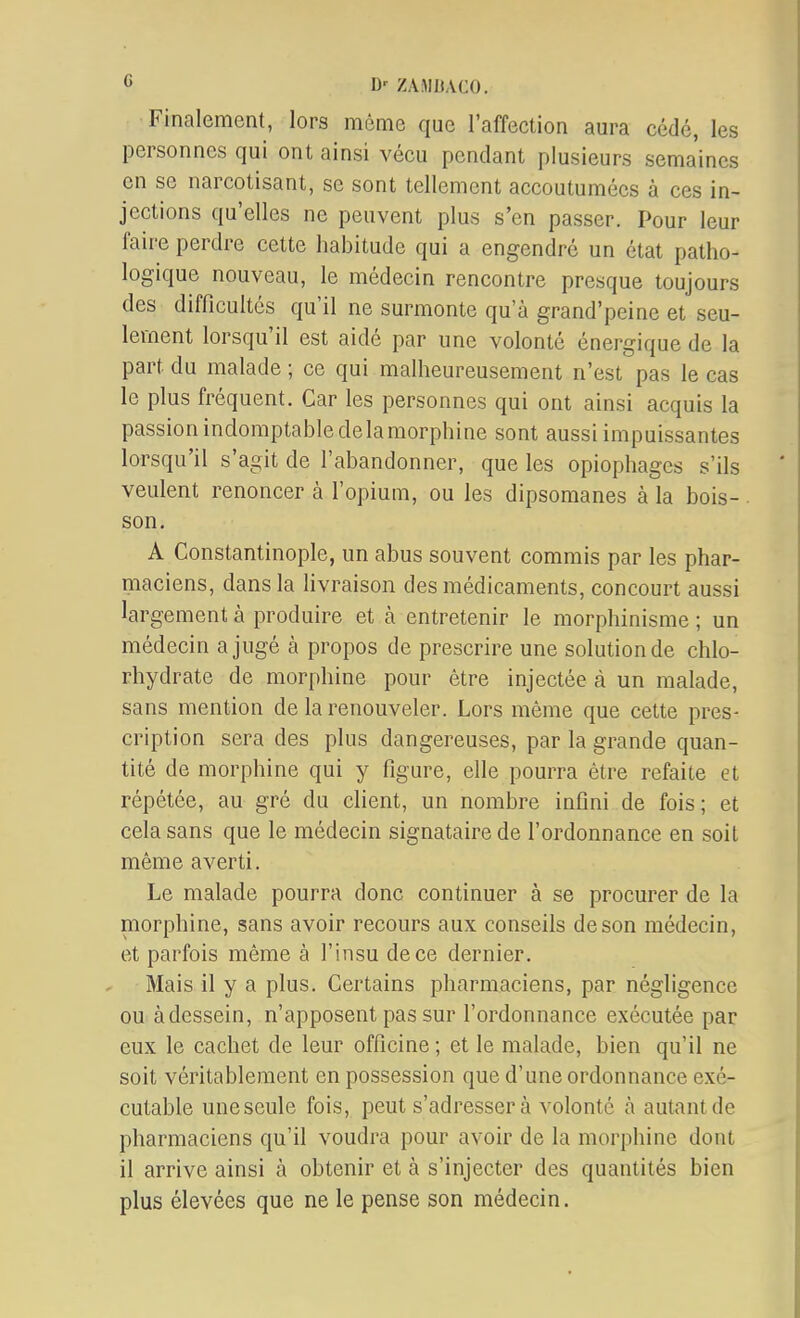 Finalement, lors même que l'affection aura cédé, les personnes qui ont ainsi vécu pendant plusieurs semaines en se narcotisant, se sont tellement accoutumées à ces in- jections qu'elles ne peuvent plus s'en passer. Pour leur faire perdre cette habitude qui a engendré un état patho- logique nouveau, le médecin rencontre presque toujours des difficultés qu'il ne surmonte qu'à grand'peine et seu- lement lorsqu'il est aidé par une volonté énergique de la part du malade ; ce qui malheureusement n'est pas le cas le plus fréquent. Car les personnes qui ont ainsi acquis la passion indomptable de la morphine sont aussi impuissantes lorsqu'il s'agit de l'abandonner, que les opiophages s'ils veulent renoncer à l'opium, ou les dipsomanes à la bois-. son. A Constantinople, un abus souvent commis par les phar- maciens, dans la livraison des médicaments, concourt aussi largement à produire et à entretenir le morphinisme ; un médecin a jugé à propos de prescrire une solution de chlo- rhydrate de morphine pour être injectée à un malade, sans mention de la renouveler. Lors même que cette pres- cription sera des plus dangereuses, par la grande quan- tité de morphine qui y figure, elle pourra être refaite et répétée, au gré du client, un nombre infini de fois; et cela sans que le médecin signataire de l'ordonnance en soit même averti. Le malade pourra donc continuer à se procurer de la morphine, sans avoir recours aux conseils de son médecin, et parfois même à l'insu de ce dernier. Mais il y a plus. Certains pharmaciens, par négligence ou àdessein, n'apposent pas sur l'ordonnance exécutée par eux le cachet de leur officine ; et le malade, bien qu'il ne soit véritablement en possession que d'une ordonnance exé- cutable une seule fois, peut s'adressera volonté à autant de pharmaciens qu'il voudra pour avoir de la morphine dont il arrive ainsi à obtenir et à s'injecter des quantités bien plus élevées que ne le pense son médecin.