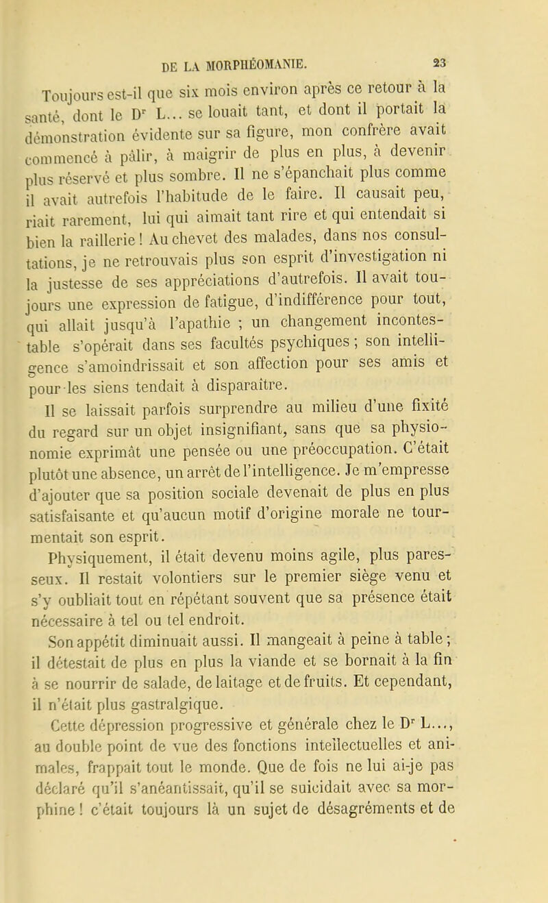 Toujours est-il que six mois environ après ce retour à la santé, dont le L... se louait tant, et dont il portait là démonstration évidente sur sa figure, mon confrère avait commencé à pâlir, à maigrir de plus en plus, à devenir plus réservé et plus sombre. Il ne s'épanchait plus comme il avait autrefois l'habitude de le faire. Il causait peu, riait rarement, lui qui aimait tant rire et qui entendait si bien la raillerie! Au chevet des malades, dans nos consul- tations, je ne retrouvais plus son esprit d'investigation ni la justesse de ses appréciations d'autrefois. Il avait tou- jours une expression de fatigue, d'indifférence pour tout, qui allait jusqu'à l'apathie ; un changement incontes- table s'opérait dans ses facultés psychiques ; son intelli- gence s'amoindrissait et son affection pour ses amis et pour les siens tendait à disparaître. Il se laissait parfois surprendre au milieu d'une fixité du regard sur un objet insignifiant, sans que sa physio- nomie exprimât une pensée ou une préoccupation. C'était plutôt une absence, un arrêt de l'intelligence. Je m'empresse d'ajouter que sa position sociale devenait de plus en plus satisfaisante et qu'aucun motif d'origine morale ne tour- mentait son esprit. Physiquement, il était devenu moins agile, plus pares- seux. Il restait volontiers sur le premier siège venu et s'y oubliait tout en répétant souvent que sa présence était nécessaire à tel ou tel endroit. Son appétit diminuait aussi. Il mangeait à peine à table; il détestait de plus en plus la viande et se bornait à la fin à se nourrir de salade, de laitage et de fruits. Et cependant, il n'était plus gastralgique. Cette dépression progressive et générale chez le D L..., au double point de vue des fonctions intellectuelles et ani- males, frappait tout le monde. Que de fois ne lui ai-je pas déclaré qu'il s'anéantissait, qu'il se suicidait avec sa mor- phine ! c'était toujours là un sujet de désagréments et de