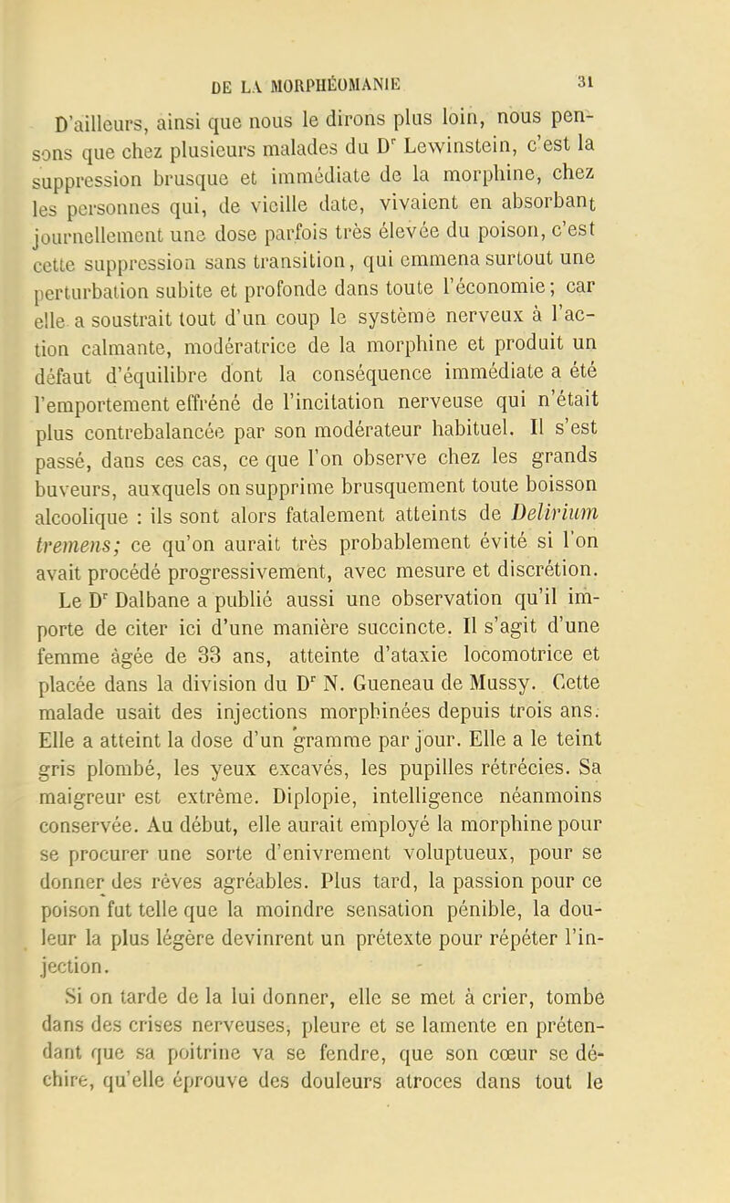 D'ailleurs, ainsi que nous le dirons plus loin, nous pen- sons que chez plusieurs malades du Lewinstein, c'est la suppression brusque et immédiate de la morphine, chez les personnes qui, de vieille date, vivaient en absorbant journellement une dose parfois très élevée du poison, c'est cette suppression sans transition, qui emmena surtout une perturbation subite et profonde dans toute l'économie; car elle a soustrait tout d'un coup le système nerveux à l'ac- tion calmante, modératrice de la morphine et produit un défaut d'équilibre dont la conséquence immédiate a été l'emportement effréné de l'incitation nerveuse qui n'était plus contrebalancée par son modérateur habituel. Il s'est passé, dans ces cas, ce que l'on observe chez les grands buveurs, auxquels on supprime brusquement toute boisson alcoolique : ils sont alors fatalement atteints de Delirium tremens; ce qu'on aurait très probablement évité si l'on avait procédé progressivement, avec mesure et discrétion. Le D' Dalbane a publié aussi une observation qu'il im- porte de citer ici d'une manière succincte. Il s'agit d'une femme âgée de 33 ans, atteinte d'ataxie locomotrice et placée dans la division du D N. Gueneau de Mussy. Cette malade usait des injections morphinées depuis trois ans. Elle a atteint la dose d'un gramme par jour. Elle a le teint gris plombé, les yeux excavés, les pupilles rétrécies. Sa maigreur est extrême. Diplopie, intelligence néanmoins conservée. Au début, elle aurait employé la morphine pour se procurer une sorte d'enivrement voluptueux, pour se donner des rêves agréables. Plus tard, la passion pour ce poison fut telle que la moindre sensation pénible, la dou- leur la plus légère devinrent un prétexte pour répéter l'in- jection . Si on tarde de la lui donner, elle se met à crier, tombe dans des crises nerveuses, pleure et se lamente en préten- dant que sa poitrine va se fendre, que son cœur se dé- chire, qu'elle éprouve des douleurs atroces dans tout le