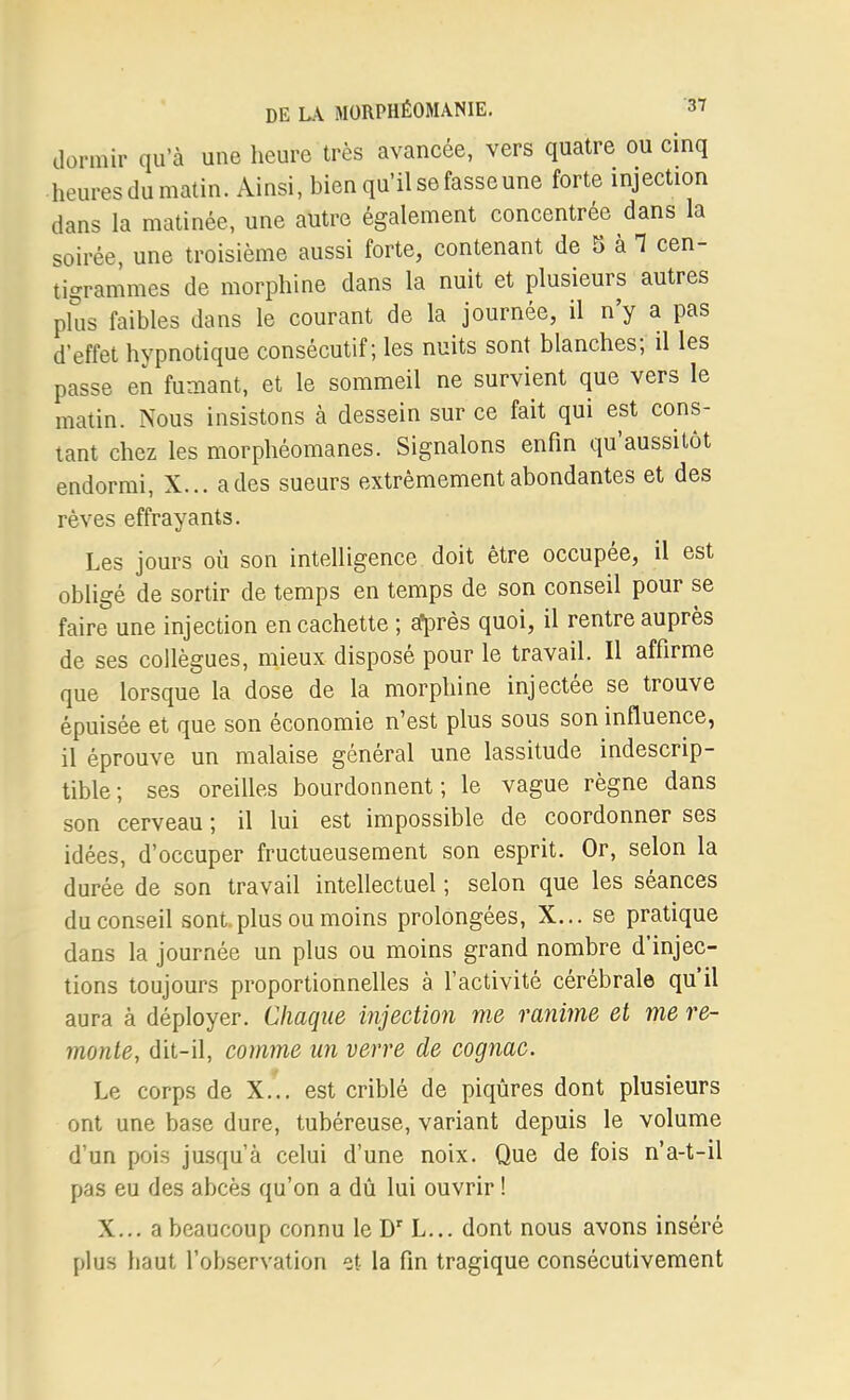 dormir qu'à une heure très avancée, vers quatre ou cinq heures du matin. Ainsi, bien qu'il se fasse une forte injection dans la matinée, une autre également concentrée dans la soirée, une troisième aussi forte, contenant de 5 à 1 cen- tigrammes de morphine dans la nuit et plusieurs autres plus faibles dans le courant de la journée, il n'y a pas d'effet hypnotique consécutif; les nuits sont blanches; il les passe en fumant, et le sommeil ne survient que vers le matin. Nous insistons à dessein sur ce fait qui est cons- tant chez les morphéomanes. Signalons enfin qu'aussitôt endormi, X... a des sueurs extrêmement abondantes et des rêves effrayants. Les jours où son intelligence doit être occupée, il est obligé de sortir de temps en temps de son conseil pour se faire une injection en cachette ; al^rès quoi, il rentre auprès de ses collègues, mieux disposé pour le travail. Il affirme que lorsque la dose de la morphine injectée se trouve épuisée et que son économie n'est plus sous son influence, il éprouve un malaise général une lassitude indescrip- tible; ses oreilles bourdonnent; le vague règne dans son cerveau ; il lui est impossible de coordonner ses idées, d'occuper fructueusement son esprit. Or, selon la durée de son travail intellectuel ; selon que les séances du conseil sont.plus ou moins prolongées, X... se pratique dans la journée un plus ou moins grand nombre d'injec- tions toujours proportionnelles à l'activité cérébrale qu'il aura à déployer. Chaque injection me ranime et me re- monte, dit-il, comme un verre de cognac. Le corps de X... est criblé de piqûres dont plusieurs ont une base dure, tubéreuse, variant depuis le volume d'un pois jusqu'à celui d'une noix. Que de fois n'a-t-il pas eu des abcès qu'on a dû lui ouvrir ! X... a beaucoup connu le L... dont nous avons inséré plus haut l'observation et la fin tragique consécutivement