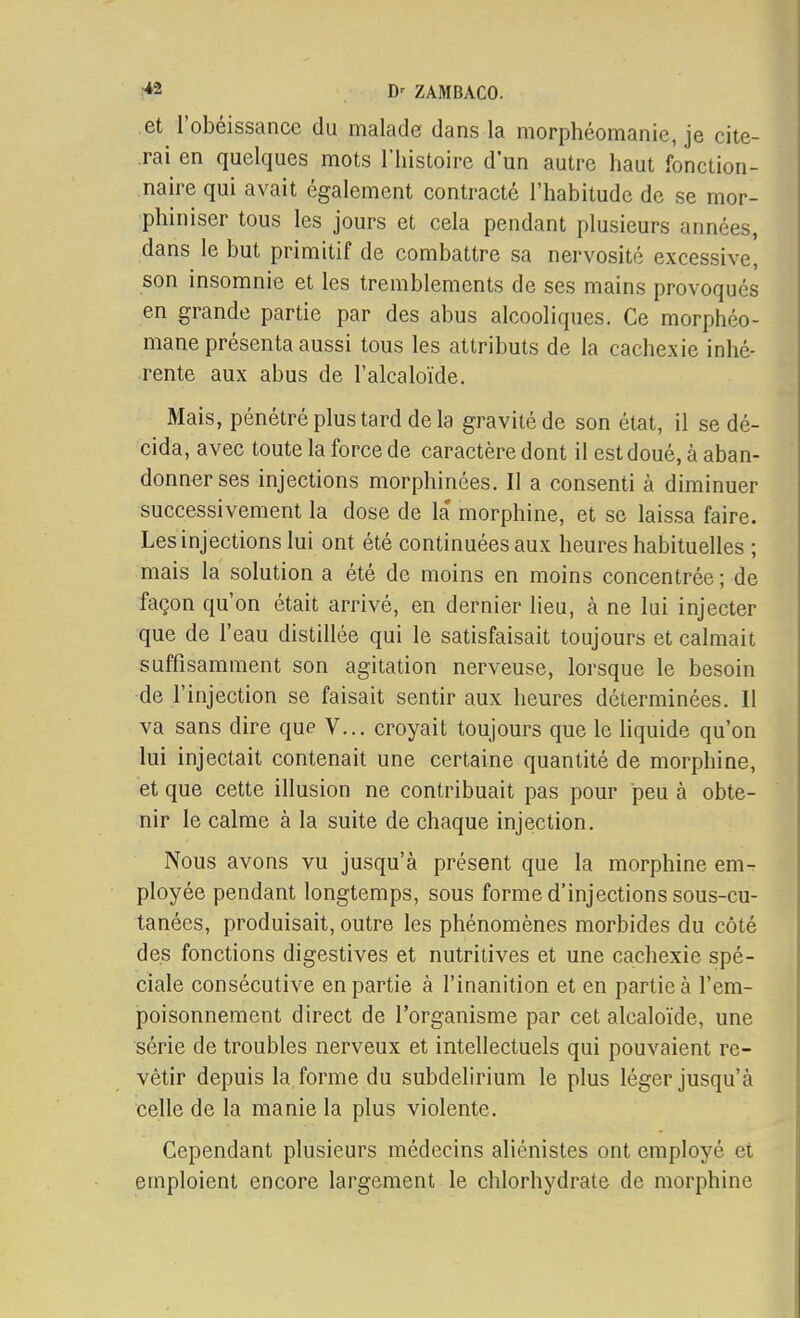 .et l'obéissance du malade dans la morphéomanie, je cite- rai en quelques mots l'histoire d'un autre haut fonction- naire qui avait également contracté l'habitude de se mor- phiniser tous les jours et cela pendant plusieurs années, dans le but primitif de combattre sa nervosité excessive, son insomnie et les tremblements de ses mains provoqués en grande partie par des abus alcooliques. Ce morphéo- mane présenta aussi tous les attributs de la cachexie inhé- rente aux abus de l'alcaloïde. Mais, pénétré plus tard de la gravité de son état, il se dé- cida, avec toute la force de caractère dont il est doué, à aban- donner ses injections morphinées. Il a consenti à diminuer successivement la dose de la morphine, et se laissa faire. Les injections lui ont été continuées aux heures habituelles ; mais la solution a été de moins en moins concentrée ; de façon qu'on était arrivé, en dernier lieu, à ne lui injecter que de l'eau distillée qui le satisfaisait toujours et calmait suffisamment son agitation nerveuse, lorsque le besoin de l'injection se faisait sentir aux heures déterminées. Il va sans dire que V... croyait toujours que le liquide qu'on lui injectait contenait une certaine quantité de morphine, et que cette illusion ne contribuait pas pour peu à obte- nir le calme à la suite de chaque injection. Nous avons vu jusqu'à présent que la morphine em- ployée pendant longtemps, sous forme d'injections sous-cu- tanées, produisait, outre les phénomènes morbides du côté des fonctions digestives et nutritives et une cachexie spé- ciale consécutive en partie à l'inanition et en partie à l'em- poisonnement direct de l'organisme par cet alcaloïde, une série de troubles nerveux et intellectuels qui pouvaient re- vêtir depuis la forme du subdelirium le plus léger jusqu'à eelle de la manie la plus violente. Cependant plusieurs médecins aliénistes ont employé ei emploient encore largement le chlorhydrate de morphine