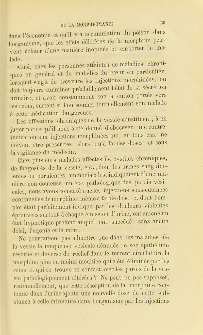 dans l'économie et qu'il y a accumulation du poison dans l'organisme, que les effets délétères de la morphine peu- vent éclater d'une manière inopinée et emporter le ma- lade. Ainsi, chez les personnes atteintes de maladies chroni- ques en général et de maladies du cœur en particulier, lorsqu'il s'agit de prescrire les injections morphinées, on doit toujours examiner préalablement l'état de la sécrétion urinaire, et avoir constamment son attention portée vers les reins, surtout si l'on soumet journellement son malade à cette médication dangereuse. Les affections chroniques de la vessie constituent, à en juger parce qu'il nous a été donné d'observer, une contre- indication aux injections morphinées qui, en tous cas, ne doivent être prescrites, alors, qu'à faibles doses et sous la vigilance du médecin. Chez plusieurs malades affectés 'de cystites chroniques, de fongosités de la vessie, etc., dont les urines sanguino- lentes ou purulentes, ammoniacales, indiquaient d'une ma- nière non douteuse, un état pathologique des parois vési- cales, nous avons constaté que les injections sous-cutanées continuelles de morphine, même à faible dose, et dont l'em- ploi était parfaitement indiqué par les douleurs violentes éprouvées surtout à chaque émission d'urine, ont amené un état hypnotique profond auquel ont succédé, sans aucun délai, l'agonie et la mort. Ne pourrait-on pas admettre que dans les maladies de la vessie la muqueuse vésicale dénudée de son épithélium résorbe et déverse de rechef dans le torrent circulatoire la morphine plus ou moins modifiée qui a été éliminée par les reins et qui se trouve en contact avec les parois de la ves- sie pathologiquement altérées ? Ne peut-on pas supposer, rationnellement, que cette résorption de la morphine con- tenue dans l'urine ajoute une nouvelle dose de cette sub- stance à celle introduite dans l'organisme par les injections