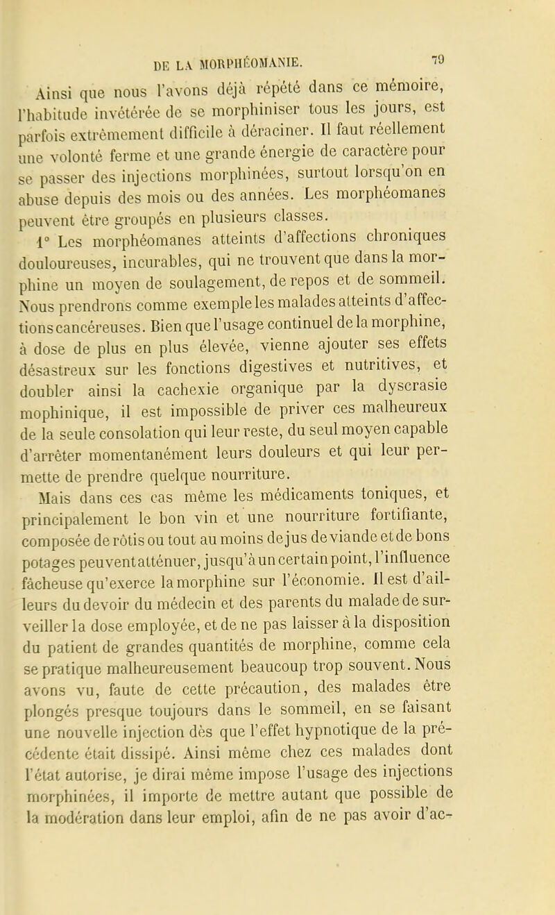 Ainsi que nous l'avons déjà répété dans ce mémoire, l'habitude invétérée de se morphiniser tous les jours, est parfois extrêmement difficile à déraciner. Il faut réellement une volonté ferme et une grande énergie de caractère pour se passer des injections morphinées, surtout lorsqu'on en abuse depuis des mois ou des années. Les morphéomanes peuvent être groupés en plusieurs classes. r Les morphéomanes atteints d'affections chroniques douloureuses, incurables, qui ne trouvent que dans la mor- phine un moyen de soulagement, de repos et de sommeil. Nous prendrons comme exemple les malades atteints d'affec- tionscancéreuses. Bien que l'usage continuel de la morphine, à dose de plus en plus élevée, vienne ajouter ses effets désastreux sur les fonctions digestives et nutritives, et doubler ainsi la cachexie organique par la dyscrasie mophinique, il est impossible de priver ces malheureux de la seule consolation qui leur reste, du seul moyen capable d'arrêter momentanément leurs douleurs et qui leur per- mette de prendre quelque nourriture. Mais dans ces cas même les médicaments toniques, et principalement le bon vin et une nourriture fortifiante, composée de rôtis ou tout au moins dejus de viande etde bons potages peuventatténuer, jusqu'à un certain point, l'influence fâcheuse qu'exerce la morphine sur l'économie. Il est d'ail- leurs du devoir du médecin et des parents du malade de sur- veiller la dose employée, et de ne pas laisser à la disposition du patient de grandes quantités de morphine, comme cela se pratique malheureusement beaucoup trop souvent. Nous avons vu, faute de cette précaution, des malades être plongés presque toujours dans le sommeil, en se faisant une nouvelle injection dès que l'effet hypnotique de la pré- cédente était dissipé. Ainsi même chez ces malades dont l'état autorise, je dirai même impose l'usage des injections morphinées, il importe de mettre autant que possible de la modération dans leur emploi, afin de ne pas avoir d'ac-