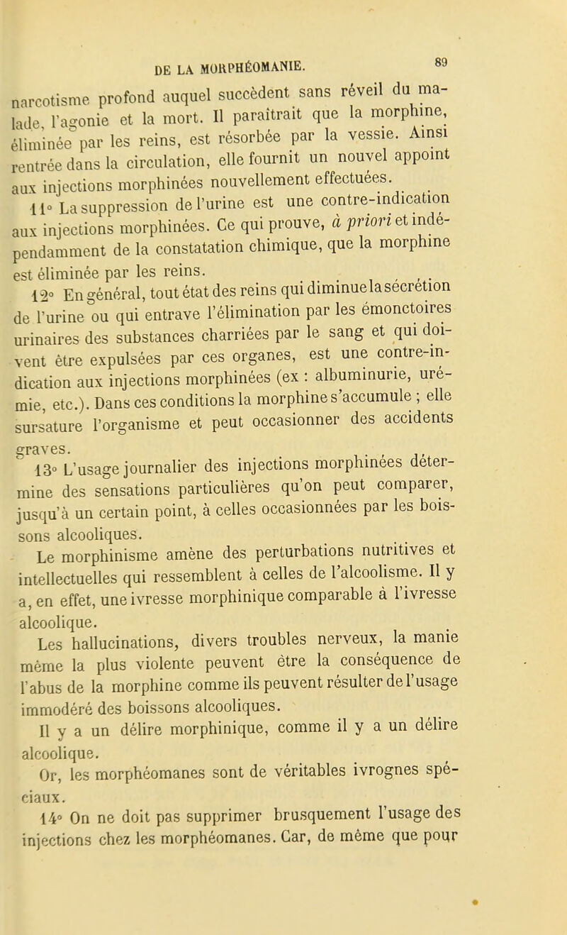 narcotisme profond auquel succèdent sans réveil du ma- lade l'a^ïonie et la mort. Il paraîtrait que la morphme, éliminée par les reins, est résorbée par la vessie. Amsi rentrée dans la circulation, elle fournit un nouvel appomt aux injections morphinées nouvellement effectuées. ■Il La suppression de l'urine est une contre-mdication aux injections morphinées. Ce qui prouve, à priori et mdé^ pendarament de la constatation chimique, que la morphme est éliminée par les reins. _ 12° En général, tout état des reins qui dimmuela sécrétion de rurine ou qui entrave l'élimination par les émonctoires urinaires des substances charriées par le sang et qui doi- vent être expulsées par ces organes, est une contre-in- dication aux injections morphinées (ex : albuminurie, uré- mie, etc.). Dans ces conditions la morphine s'accumule ; elle sursature l'organisme et peut occasionner des accidents 13° L'usage journalier des injections morphinées déter- mine des sensations particulières qu'on peut comparer, jusqu'à un certain point, à celles occasionnées par les bois- sons alcooliques. Le morphinisme amène des perturbations nutritives et intellectuelles qui ressemblent à celles de l'alcoolisme. Il y a, en effet, une ivresse morphinique comparable à l'ivresse alcoolique. Les hallucinations, divers troubles nerveux, la manie même la plus violente peuvent être la conséquence de l'abus de la morphine comme ils peuvent résulter de l'usage immodéré des boissons alcooliques. Il y a un délire morphinique, comme il y a un délire alcoolique. Or, les morphéomanes sont de véritables ivrognes spé- ciaux. 14° On ne doit pas supprimer brusquement l'usage des injections chez les morphéomanes. Car, de même que pour