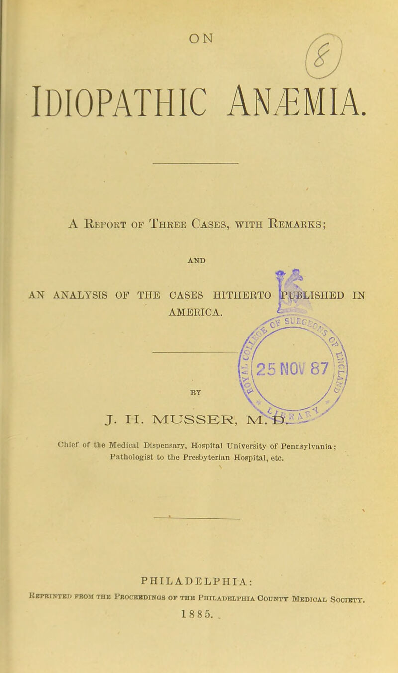 IDIOPATHIC AN/EMIA. A Report of Three Cases, with Eemarks; AND AN ANALYSIS OF THE CASES HITHERTO fPUBLISHED IN AMERICA. L BY :2l25N0V87;? J. H. MUSSER, ]V[>&^^ Chief of the Medical Dispensary, Hospital University of Pennsylvania; Pathologist to the Presbyterian Hospital, etc. I PHILADELPHIA: REPRT5TTO JTIOM THE PHOCKKDINQS OF THK PHILADELPHIA COUNTY MBDIOAL SOOIBTY.