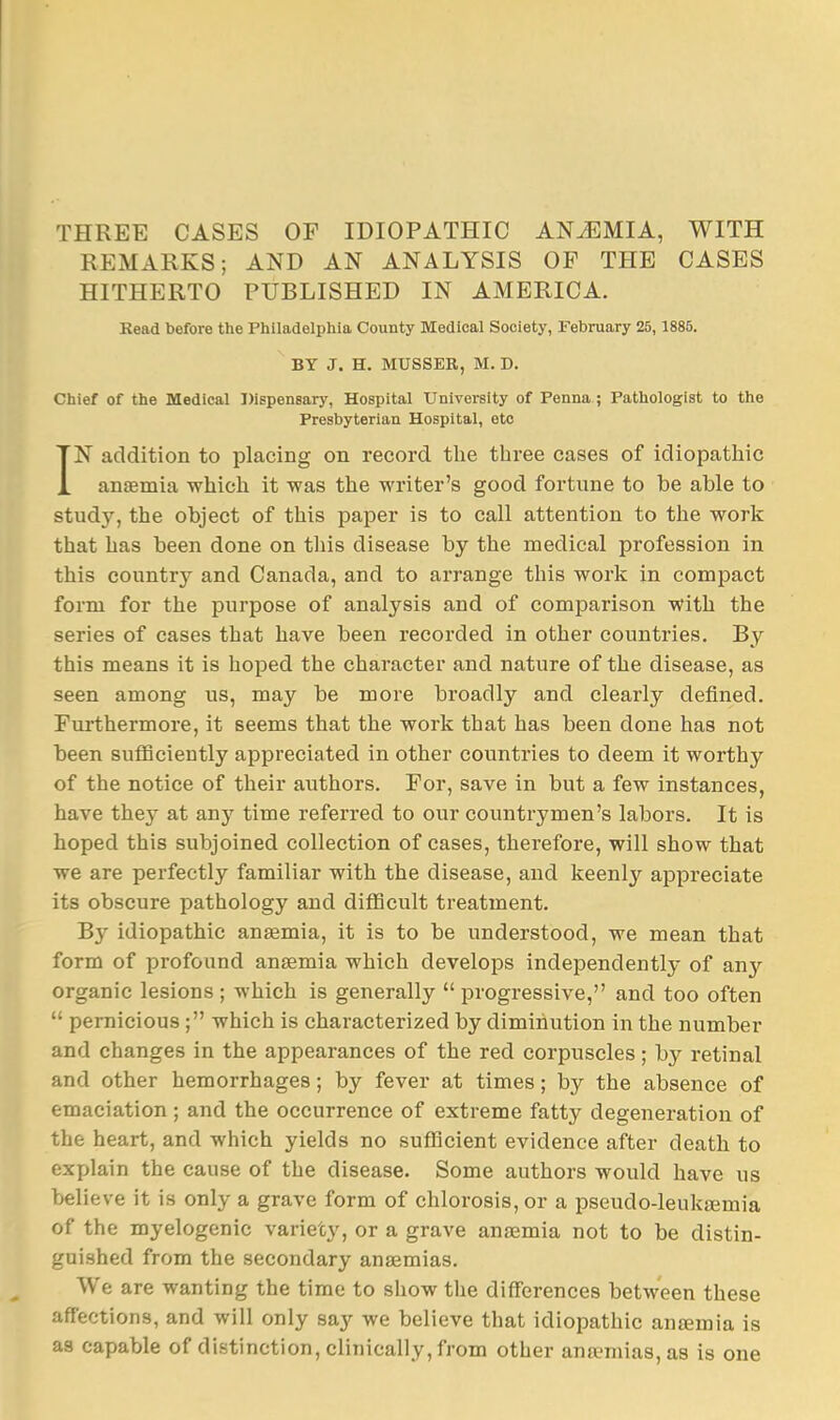 THREE CASES OF IDIOPATHIC ANiEMIA, WITH REMARKS; AND AN ANALYSIS OF THE CASES HITHERTO PUBLISHED IN AMERICA. Kead before the Philadelphia County Medical Society, Febraary 25,1885. BY J. H. MUSSER, M. D. Chief of the Medical Dispensary, Hospital University of Penna ; Pathologist to the Presbyterian Hospital, etc IN addition to placing on record the three cases of idiopathic anaemia which it was the writer's good fortune to be able to study, the object of this paper is to call attention to the work that has been done on this disease by the medical profession in this country and Canada, and to arrange this work in compact form for the purpose of analysis and of comparison with the series of cases that have been recorded in other countries. By this means it is hoped the character and nature of the disease, as seen among us, may be more broadly and clearly defined. Furthermore, it seems that the work that has been done has not been sufficiently appreciated in other countries to deem it worthy of the notice of their authors. For, save in but a few instances, have they at any time referred to our countrymen's labors. It is hoped this subjoined collection of cases, therefore, will show that we are perfectly familiar with the disease, and keenly appreciate its obscure pathology and diflQcult treatment. By idiopathic anaemia, it is to be understood, we mean that form of profound anaemia which develops independently of any organic lesions; which is generally progressive, and too often pernicious ; which is characterized by diminution in the number and changes in the appearances of the red corpuscles; by retinal and other hemorrhages; by fever at times; by the absence of emaciation ; and the occurrence of extreme fatty degeneration of the heart, and which yields no sufficient evidence after death to explain the cause of the disease. Some authors would have us believe it is only a grave form of chlorosis, or a pseudo-leukiemia of the myelogenic variety, or a grave anaemia not to be distin- guished from the secondary anaemias. We are wanting the time to show the differences between these afTeetions, and will only say we believe that idiopathic antemia is as capable of distinction, clinically, from other anaemias, as is one