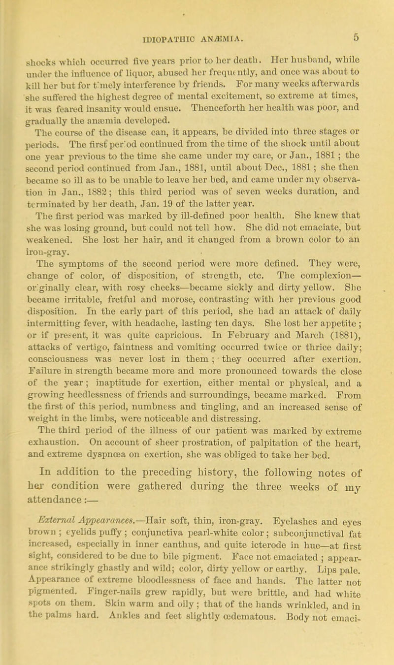 shocks which occurred five years prior to her death. Her husband, while under the influence of liquor, abused her frecjui ntly, and once was about to kill her but for fniely interference by friends. For many weeks afterwards she suffered the highest degree of mental excitement, so extreme at times, it was feared insanity would ensue. Thenceforth her health was poor, and gradually the aniumia developed. The course of the disease can, it appears, be divided into three stages or periods. The first period continued from the time of the shock until about one year previous to the time she came under my care, or Jan., 1881 ; the second period continued from Jan., 1881, until about Dec, 1881; she then became so ill as to be unable to leave her bed, and came under my observa- tion in Jan., 1882; this third period was of seven weeks duration, and terminated by Ler death, Jan. 19 of the latter year. The first period was marked by ill-defined poor health. She knew that she was losing ground, but could not tell how. She did not emaciate, but weakened. She lost her hair, and it changed from a brown color to an irou-gray. The symptoms of the second period were more defined. They were, change of color, of disposition, of strength, etc. The complexion— originally clear, with rosy cheeks—became sickly and dirty yellow. She became irritable, fretful and morose, contrasting with her previous good disposition. In the early part of this period, she had an attack of daily intermitting fever, with headache, lasting ten days. She lost her appetite ; or if present, it was quite capricious. In February and March (1881), attacks of vertigo, faintness and vomiting occurred twice or thrice daily; consciousness was never lost in them ; ■ they occurred after exertion. Failure in strength became more and more pronounced towards the close of the year; inaptitude for exertion, either mental or physical, and a growing heedlessness of friends and surroundings, became marked. From the first of this period, numbness and tingling, and an increased sense of weight in the limbs, were noticeable and distressing. The third period of the illness of our patient was marked by extreme exhaustion. On account of sheer prostration, of palpitation of the heart, and extreme dyspnoea on exertion, she was obliged to take her bed. In addition to the preceding history, the following notes of hei' condition were gathered during the three weeks of my attendance:— FJxiemul Appearances.—Hair soft, thin, iron-gray. Eyelashes and eyes brown; eyelids puffy ; conjunctiva pearl-white color; subconjunctival fet increased, especially in inner canthus, and quite icterode in hue—at first sight, considered to be due to bile pigment. Face not emaciated ; appeai- ance .strikingly ghastly and wild; color, dii-ty yellow or earthy. Lijjs pale. Appearance of extreme bloodlessness of face and hands. The latter not pigmented. Finger-nails grew rapidly, but were brittle, and had white spots on them. Skin warm and oily ; that of the hands wrinkled, and in the palms liard. Ankles and feet slightly cedematous. Body not emaci-