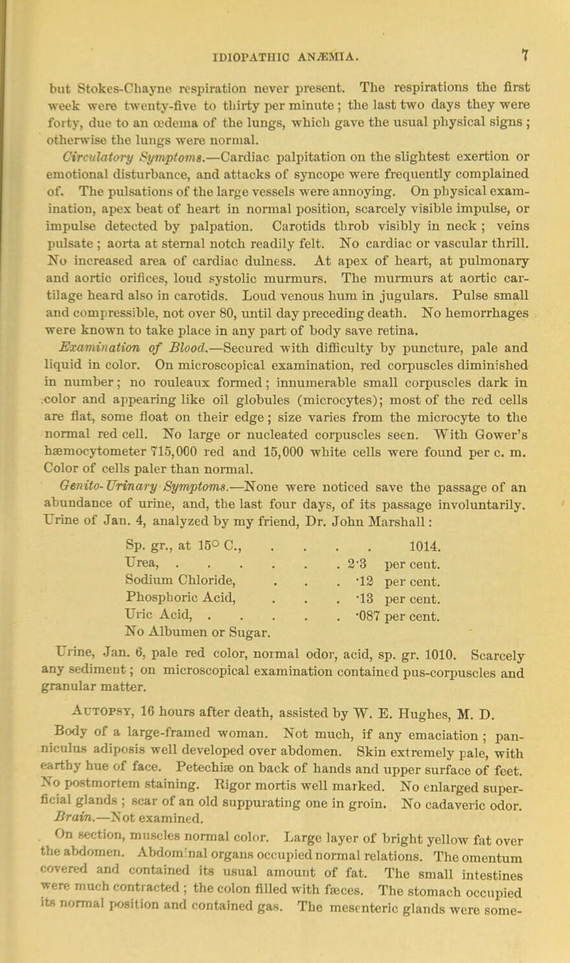 but Stokes-Chayne respiration never present. The respirations the first week were tweuty-five to thirty per minute ; the last two days they were forty, due to an ojdema of the lungs, which gave the usual physical signs ; otherwise the lungs were normal. Circulatoi-y Symptoms.—Cardiac palpitation on the slightest exertion or emotional disturbance, and attacks of syncope were frequently complained of. The pulsations of the large vessels were annoying. On physical exam- ination, apex beat of heart in normal position, scarcely visible impulse, or impulse detected by palpation. Carotids throb visibly in neck ; veins pulsate ; aorta at sternal notch readily felt. No cardiac or vascular thrill. No increased area of cardiac dulness. At apex of heart, at pulmonary and aortic orifices, loud systolic murmurs. The murmurs at aortic car- tilage heard also in carotids. Loud venous hum in jugulars. Pulse small and compressible, not over 80, until day preceding death. No hemorrhages were known to take place in any part of body save retina. Examination of Blood.—Secured with diflSculty by puncture, pale and liquid in color. On microscopical examination, red corpuscles diminished in number; no rouleaux formed; innumerable small corpuscles dark in color and appearing like oil globules (microcytes); most of the red cells are flat, some float on their edge; size varies from the microc3rte to the normal red cell. No large or nucleated corpuscles seen. With Gower's haemocytometer 715,000 red and 15,000 white cells were found per c. m. Color of cells paler than normal. Genito-Urinary Symptoms.—None were noticed save the passage of an abundance of urine, and, the last four days, of its passage involuntarily. TJrine of Jan. 4, analyzed by my friend. Dr. John Marshall: Sp. gr., at 150 C, 1014. 2'3 per cent. •12 per cent. •13 per cent. •087 per cent. Urea, .... Sodium Chloride, Phosphoric Acid, Uric Acid, . No Albumen or Sugar. Urine, Jan. 6, pale red color, normal odor, acid, sp. gr. 1010. Scarcely any sediment; on microscopical examination contained pus-corpuscles and granular matter. Autopsy, 16 hours after death, assisted by W. E. Hughes, M. D. Body of a large-framed woman. Not much, if any emaciation ; pan- niculus adiposis well developed over abdomen. Skin extremely pale, with earthy hue of face. Petechia on back of hands and upper surface of feet. No postmortem staining. Rigor mortis well marked. No enlarged super- ficial glands ; scar of an old suppurating one in groin. No cadaveric odor. Brain.—Not examined. On section, muscles normal color. Large layer of bright yellow fat over the abdomen. Abdomfnal organs occupied normal relations. The omentum covered and contained its usual amount of fat. The small intestines were much contracted ; the colon filled with faces. The stomach occupied its normal position and contained gas. The mesenteric glands were some-