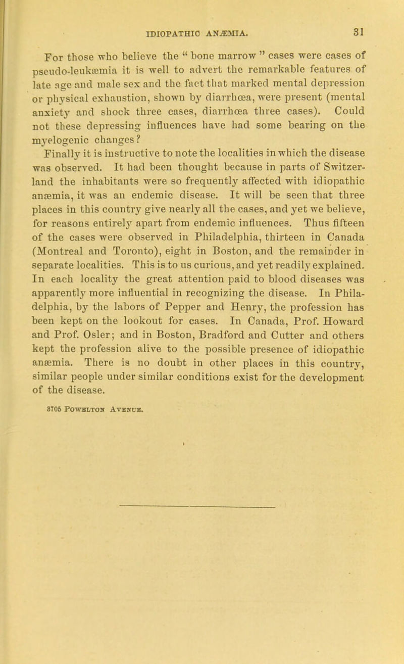 For those who believe the  bone marrow  cases were cases of pseudo-leukjemia it is well to advert the remarkable features of late as;c and male sex and the fact that marked mental depression or phj'sical exhaustion, shown b}' diarrhoea, were present (mental anxiety and shock three cases, diarrhoea three cases). Could not these depressing influences have had some bearing on the mj-elogenic changes? Finally it is instructive to note the localities in which the disease was observed. It had been thought because in parts of Switzer- land the inhabitants were so frequently affected with idiopathic anremia, it was an endemic disease. It will be seen that three places in this country give nearly all the cases, and yet we believe, for reasons entirel}^ apart from endemic influences. Thus fifteen of the cases were observed in Philadelphia, thirteen in Canada (Montreal and Toronto), eight in Boston, and the remainder in separate localities. This is to us curious, and yet readil}- explained. In each locality the great attention paid to blood diseases was apparently more influential in recognizing the disease. In Phila- delphia, by the labors of Pepper and Henry, the profession has been kept on the lookout for cases. In Canada, Prof. Howard and Prof. Osier; and in Boston, Bradford and Cutter and others kept the profession alive to the possible presence of idiopathic anaemia. There is no doubt in other i^laces in this country, similar people under similar conditions exist for the development of the disease. 8706 POWBLTOH AVBMUB.