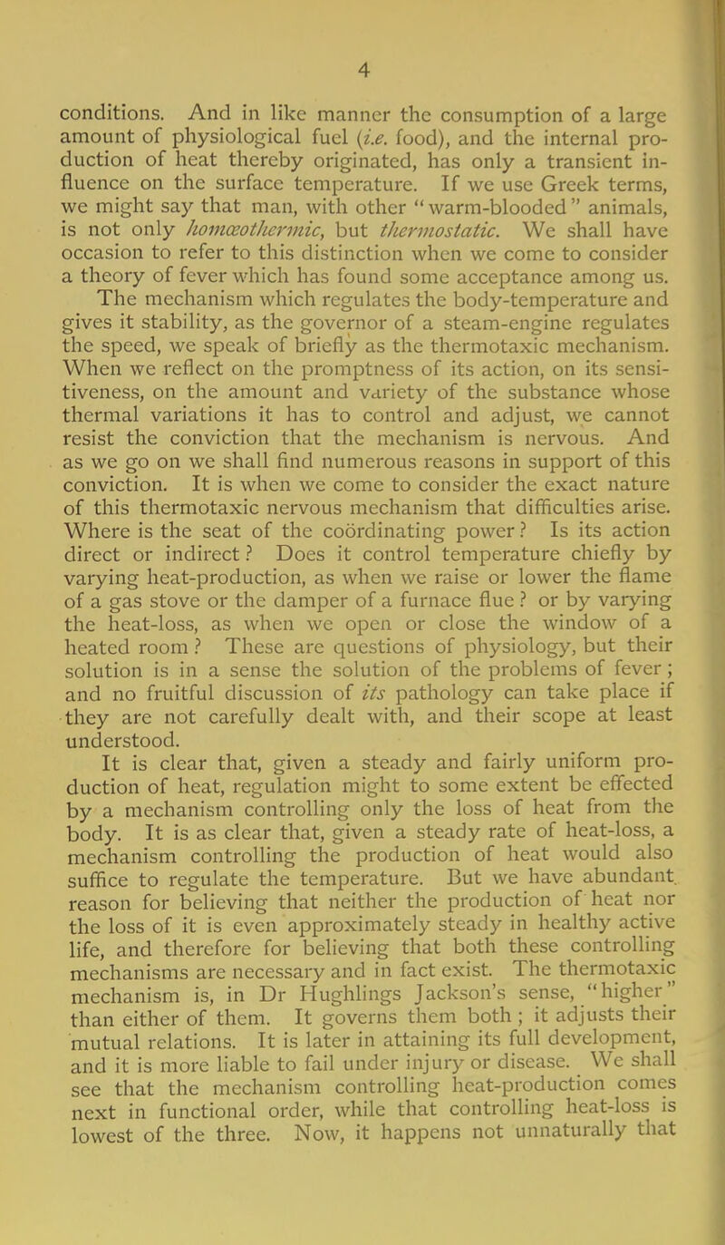 conditions. And in like manner the consumption of a large amount of physiological fuel {i.e. food), and the internal pro- duction of heat thereby originated, has only a transient in- fluence on the surface temperature. If we use Greek terms, we might say that man, with other  warm-blooded  animals, is not only homoeotJicrmic, but thermostatic. We shall have occasion to refer to this distinction when we come to consider a theory of fever which has found some acceptance among us. The mechanism which regulates the body-temperature and gives it stability, as the governor of a steam-engine regulates the speed, we speak of briefly as the thermotaxic mechanism. When we reflect on the promptness of its action, on its sensi- tiveness, on the amount and variety of the substance whose thermal variations it has to control and adjust, we cannot resist the conviction that the mechanism is nervous. And as we go on we shall find numerous reasons in support of this conviction. It is when we come to consider the exact nature of this thermotaxic nervous mechanism that difficulties arise. Where is the seat of the coordinating power ? Is its action direct or indirect} Does it control temperature chiefly by varying heat-production, as when we raise or lower the flame of a gas stove or the damper of a furnace flueor by varying the heat-loss, as when we open or close the window of a heated room These are questions of physiology, but their solution is in a sense the solution of the problems of fever; and no fruitful discussion of its pathology can take place if they are not carefully dealt with, and their scope at least understood. It is clear that, given a steady and fairly uniform pro- duction of heat, regulation might to some extent be effected by a mechanism controlling only the loss of heat from the body. It is as clear that, given a steady rate of heat-loss, a mechanism controlling the production of heat would also suffice to regulate the temperature. But we have abundant reason for believing that neither the production of heat nor the loss of it is even approximately steady in healthy active life, and therefore for believing that both these controlling mechanisms are necessary and in fact exist. The thermotaxic mechanism is, in Dr Hughlings Jackson's sense, higher than either of them. It governs them both ; it adjusts their mutual relations. It is later in attaining its full development, and it is more liable to fail under injury or disease. We shall see that the mechanism controlling heat-production comes next in functional order, while that controlling heat-loss is lowest of the three. Now, it happens not unnaturally that