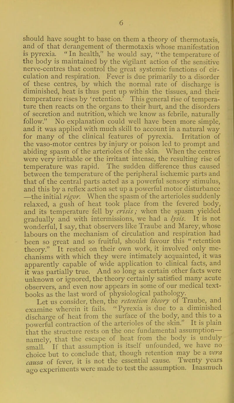 should have sought to base on them a theory of thermotaxis, and of that derangement of thermotaxis whose manifestation is pyrexia. In health, he would say, the temperature of the body is maintained by the vigilant action of the sensitive nerve-centres that control the great systemic functions of cir- culation and respiration. Fever is due primarily to a disorder of these centres, by which the normal rate of discharge is diminished, heat is thus pent up within the tissues, and their temperature rises by 'retention.' This general rise of tempera- ture then reacts on the organs to their hurt, and the disorders of secretion and nutrition, which we know as febrile, naturally follow. No explanation could well have been more simple, and it was applied with much skill to account in a natural way for many of the clinical features of pyrexia. Irritation of the vaso-motor centres by injury or poison led to prompt and abiding spasm of the arterioles of the skin. When the centres were very irritable or the irritant intense, the resulting rise of temperature was rapid. The sudden difference thus caused between the temperature of the peripheral ischaemic parts and that of the central parts acted as a powerful sensory stimulus, and this by a reflex action set up a powerful motor disturbance —the initial rigor. When the spasm of the arterioles suddenly relaxed, a gush of heat took place from the fevered body, and its temperature fell by crisis; when the spasm yielded gradually and with intermissions, we had a lysis. It is not wonderful, I say, that observers like Traube and Marey, whose labours on the mechanism of circulation and respiration had been so great and so fruitful, should favour this retention theory. It rested on their own work, it involved only me- chanisms with which they were intimately acquainted, it was apparently capable of wide application to clinical facts, and it was partially true. And so long as certain other facts were unknown or ignored, the theory certainly satisfied many acute observers, and even now appears in some of our medical text- books as the last word of physiological pathology. Let us consider, then, the retention theory of Traube, and examine wherein it fails. Pyrexia is due to a diminished discharge of heat from the surface of the body, and this to a powerful contraction of the arterioles of the skin. It is plain that the structure rests on the one fundamental assumption— namely, that the escape of heat from the body is unduly small. If that assumption is itself unfounded, we have no choice but to conclude that, though retention may be a vera causa of fever, it is not the essential cause. Twenty years ago experiments were made to test the assumption. Inasmuch