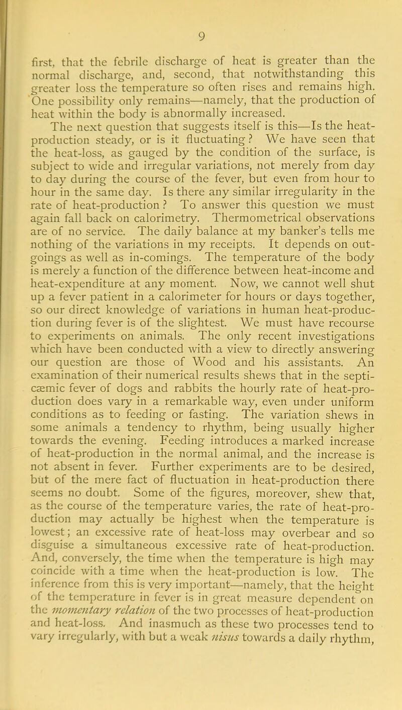 first, that the febrile discharge of heat is greater than the normal discharge, and, second, that notwithstanding this greater loss the temperature so often rises and remains high. One possibility only remains—namely, that the production of heat within the body is abnormally increased. The next question that suggests itself is this—Is the heat- production steady, or is it fluctuating We have seen that the heat-loss, as gauged by the condition of the surface, is subject to wide and irregular variations, not merely from day to day during the course of the fever, but even from hour to hour in the same day. Is there any similar irregularity in the rate of heat-production ? To answer this question we must again fall back on calorimetry. Thermometrical observations are of no service. The daily balance at my banker's tells me nothing of the variations in my receipts. It depends on out- goings as well as in-comings. The temperature of the body is merely a function of the difference between heat-income and heat-expenditure at any moment. Now, we cannot well shut up a fever patient in a calorimeter for hours or days together, so our direct knowledge of variations in human heat-produc- tion during fever is of the slightest. We must have recourse to experiments on animals. The only recent investigations which have been conducted with a view to directly answering our question are those of Wood and his assistants. An examination of their numerical results shews that in the septi- caemic fever of dogs and rabbits the hourly rate of heat-pro- duction does vary in a remarkable way, even under uniform conditions as to feeding or fasting. The variation shews in some animals a tendency to rhythm, being usually higher towards the evening. Feeding introduces a marked increase of heat-production in the normal animal, and the increase is not absent in fever. Further experiments are to be desired, but of the mere fact of fluctuation in heat-production there seems no doubt. Some of the figures, moreover, shew that, as the course of the temperature varies, the rate of heat-pro- duction may actually be highest when the temperature is lowest; an excessive rate of heat-loss may overbear and so disguise a simultaneous excessive rate of heat-production. And, conversely, the time when the temperature is high may coincide with a time when the heat-production is low. The inference from this is very important—namely, that the height of the temperature in fever is in great measure dependent on the momentary relation of the two processes of heat-production and heat-loss. And inasmuch as these two processes tend to vary irregularly, with but a weak nisns towards a daily rhythm.